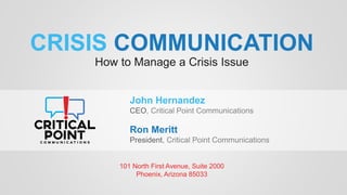 CRISIS COMMUNICATION
How to Manage a Crisis Issue
101 North First Avenue, Suite 2000
Phoenix, Arizona 85033
John Hernandez
CEO, Critical Point Communications
Ron Meritt
President, Critical Point Communications
 
