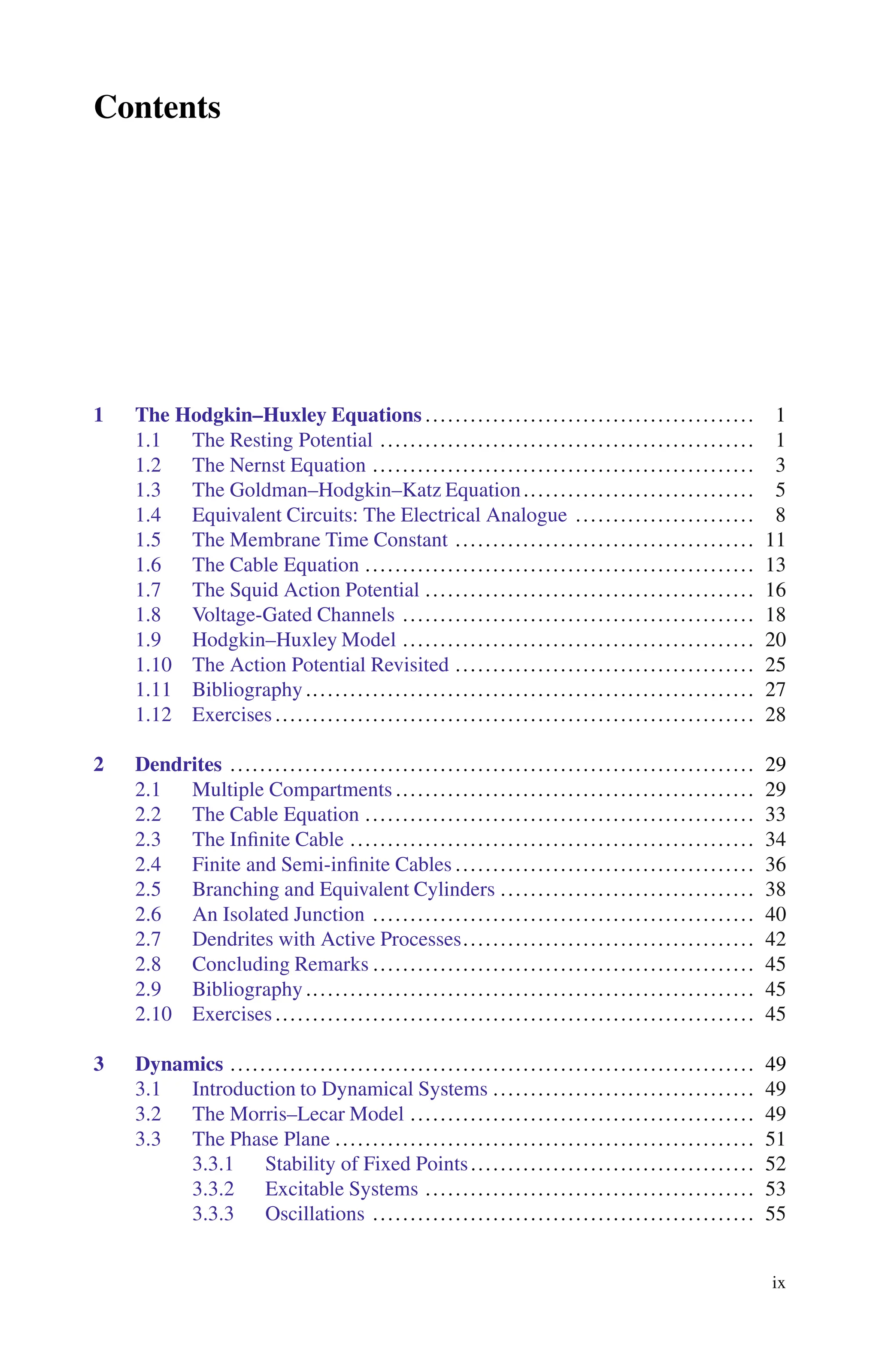 Contents
1 The Hodgkin–Huxley Equations ............................................ 1
1.1 The Resting Potential .................................................. 1
1.2 The Nernst Equation ................................................... 3
1.3 The Goldman–Hodgkin–Katz Equation............................... 5
1.4 Equivalent Circuits: The Electrical Analogue ........................ 8
1.5 The Membrane Time Constant ........................................ 11
1.6 The Cable Equation .................................................... 13
1.7 The Squid Action Potential ............................................ 16
1.8 Voltage-Gated Channels ............................................... 18
1.9 Hodgkin–Huxley Model ............................................... 20
1.10 The Action Potential Revisited ........................................ 25
1.11 Bibliography............................................................ 27
1.12 Exercises ................................................................ 28
2 Dendrites ...................................................................... 29
2.1 Multiple Compartments ................................................ 29
2.2 The Cable Equation .................................................... 33
2.3 The Infinite Cable ...................................................... 34
2.4 Finite and Semi-infinite Cables ........................................ 36
2.5 Branching and Equivalent Cylinders .................................. 38
2.6 An Isolated Junction ................................................... 40
2.7 Dendrites with Active Processes....................................... 42
2.8 Concluding Remarks ................................................... 45
2.9 Bibliography ............................................................ 45
2.10 Exercises ................................................................ 45
3 Dynamics ...................................................................... 49
3.1 Introduction to Dynamical Systems ................................... 49
3.2 The Morris–Lecar Model .............................................. 49
3.3 The Phase Plane ........................................................ 51
3.3.1 Stability of Fixed Points...................................... 52
3.3.2 Excitable Systems ............................................ 53
3.3.3 Oscillations ................................................... 55
ix
 