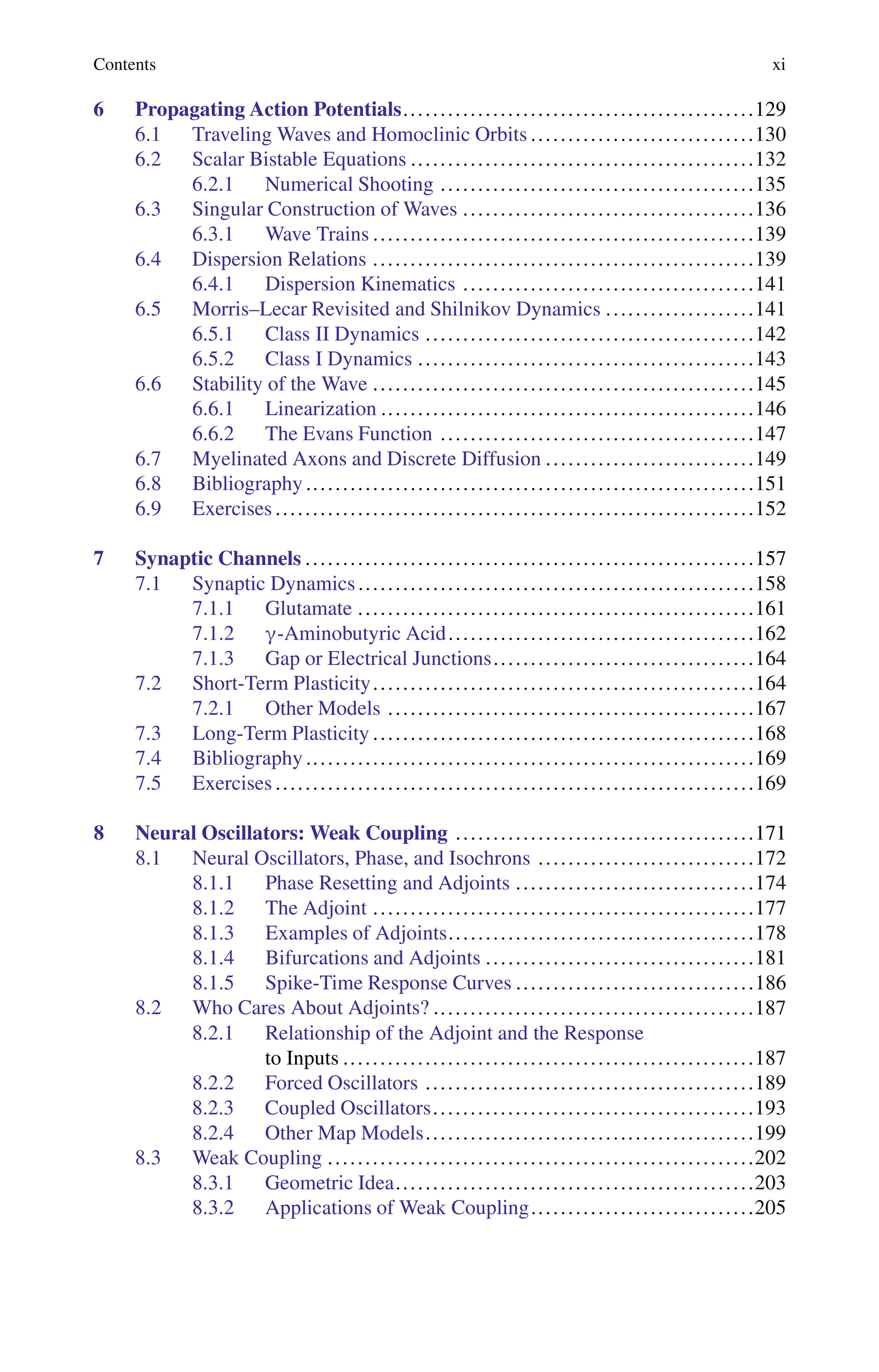 Contents xi
6 Propagating Action Potentials...............................................129
6.1 Traveling Waves and Homoclinic Orbits ..............................130
6.2 Scalar Bistable Equations ..............................................132
6.2.1 Numerical Shooting ..........................................135
6.3 Singular Construction of Waves .......................................136
6.3.1 Wave Trains ...................................................139
6.4 Dispersion Relations ...................................................139
6.4.1 Dispersion Kinematics .......................................141
6.5 Morris–Lecar Revisited and Shilnikov Dynamics ....................141
6.5.1 Class II Dynamics ............................................142
6.5.2 Class I Dynamics .............................................143
6.6 Stability of the Wave ...................................................145
6.6.1 Linearization ..................................................146
6.6.2 The Evans Function ..........................................147
6.7 Myelinated Axons and Discrete Diffusion ............................149
6.8 Bibliography ............................................................151
6.9 Exercises ................................................................152
7 Synaptic Channels ............................................................157
7.1 Synaptic Dynamics.....................................................158
7.1.1 Glutamate .....................................................161
7.1.2 ”-Aminobutyric Acid.........................................162
7.1.3 Gap or Electrical Junctions...................................164
7.2 Short-Term Plasticity...................................................164
7.2.1 Other Models .................................................167
7.3 Long-Term Plasticity ...................................................168
7.4 Bibliography ............................................................169
7.5 Exercises ................................................................169
8 Neural Oscillators: Weak Coupling ........................................171
8.1 Neural Oscillators, Phase, and Isochrons .............................172
8.1.1 Phase Resetting and Adjoints ................................174
8.1.2 The Adjoint ...................................................177
8.1.3 Examples of Adjoints.........................................178
8.1.4 Bifurcations and Adjoints ....................................181
8.1.5 Spike-Time Response Curves ................................186
8.2 Who Cares About Adjoints? ...........................................187
8.2.1 Relationship of the Adjoint and the Response
to Inputs .......................................................187
8.2.2 Forced Oscillators ............................................189
8.2.3 Coupled Oscillators...........................................193
8.2.4 Other Map Models............................................199
8.3 Weak Coupling .........................................................202
8.3.1 Geometric Idea................................................203
8.3.2 Applications of Weak Coupling..............................205
 