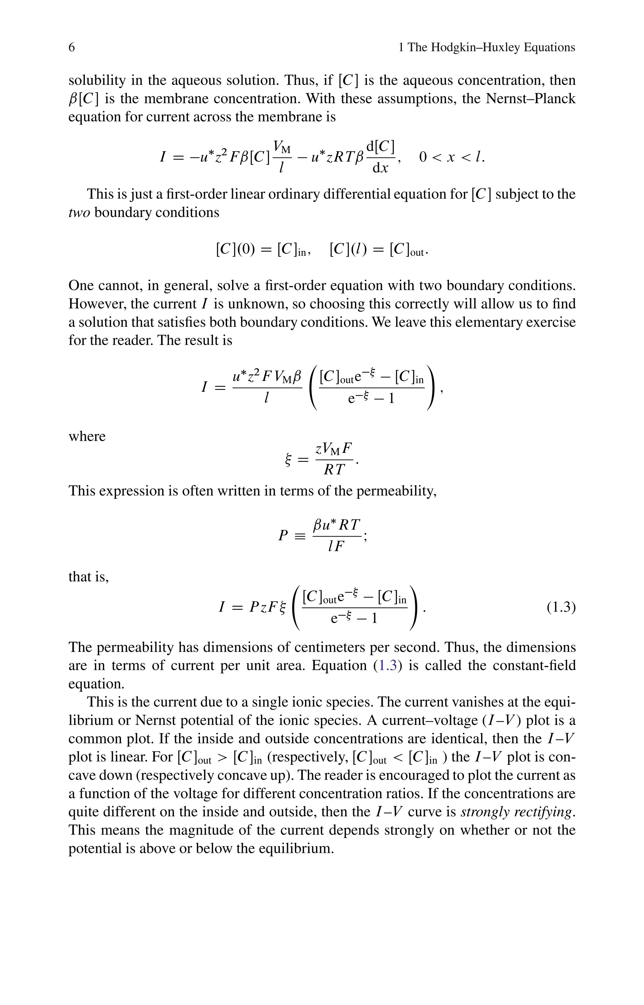 6 1 The Hodgkin–Huxley Equations
solubility in the aqueous solution. Thus, if ŒC is the aqueous concentration, then
ˇŒC is the membrane concentration. With these assumptions, the Nernst–Planck
equation for current across the membrane is
I D u
z2
FˇŒC
VM
l
 u
zRTˇ
dŒC
dx
; 0  x  l:
This is just a first-order linear ordinary differential equation for ŒC subject to the
two boundary conditions
ŒC.0/ D ŒCin; ŒC.l/ D ŒCout:
One cannot, in general, solve a first-order equation with two boundary conditions.
However, the current I is unknown, so choosing this correctly will allow us to find
a solution that satisfies both boundary conditions. We leave this elementary exercise
for the reader. The result is
I D
u
z2
F VMˇ
l
ŒCoute
 ŒCin
e  1
!
;
where
 D
zVMF
RT
:
This expression is often written in terms of the permeability,
P 
ˇu
RT
lF
I
that is,
I D P zF 
ŒCoute
 ŒCin
e  1
!
: (1.3)
The permeability has dimensions of centimeters per second. Thus, the dimensions
are in terms of current per unit area. Equation (1.3) is called the constant-field
equation.
This is the current due to a single ionic species. The current vanishes at the equi-
librium or Nernst potential of the ionic species. A current–voltage (I–V ) plot is a
common plot. If the inside and outside concentrations are identical, then the I–V
plot is linear. For ŒCout  ŒCin (respectively, ŒCout  ŒCin ) the I–V plot is con-
cave down (respectively concave up). The reader is encouraged to plot the current as
a function of the voltage for different concentration ratios. If the concentrations are
quite different on the inside and outside, then the I–V curve is strongly rectifying.
This means the magnitude of the current depends strongly on whether or not the
potential is above or below the equilibrium.
 
