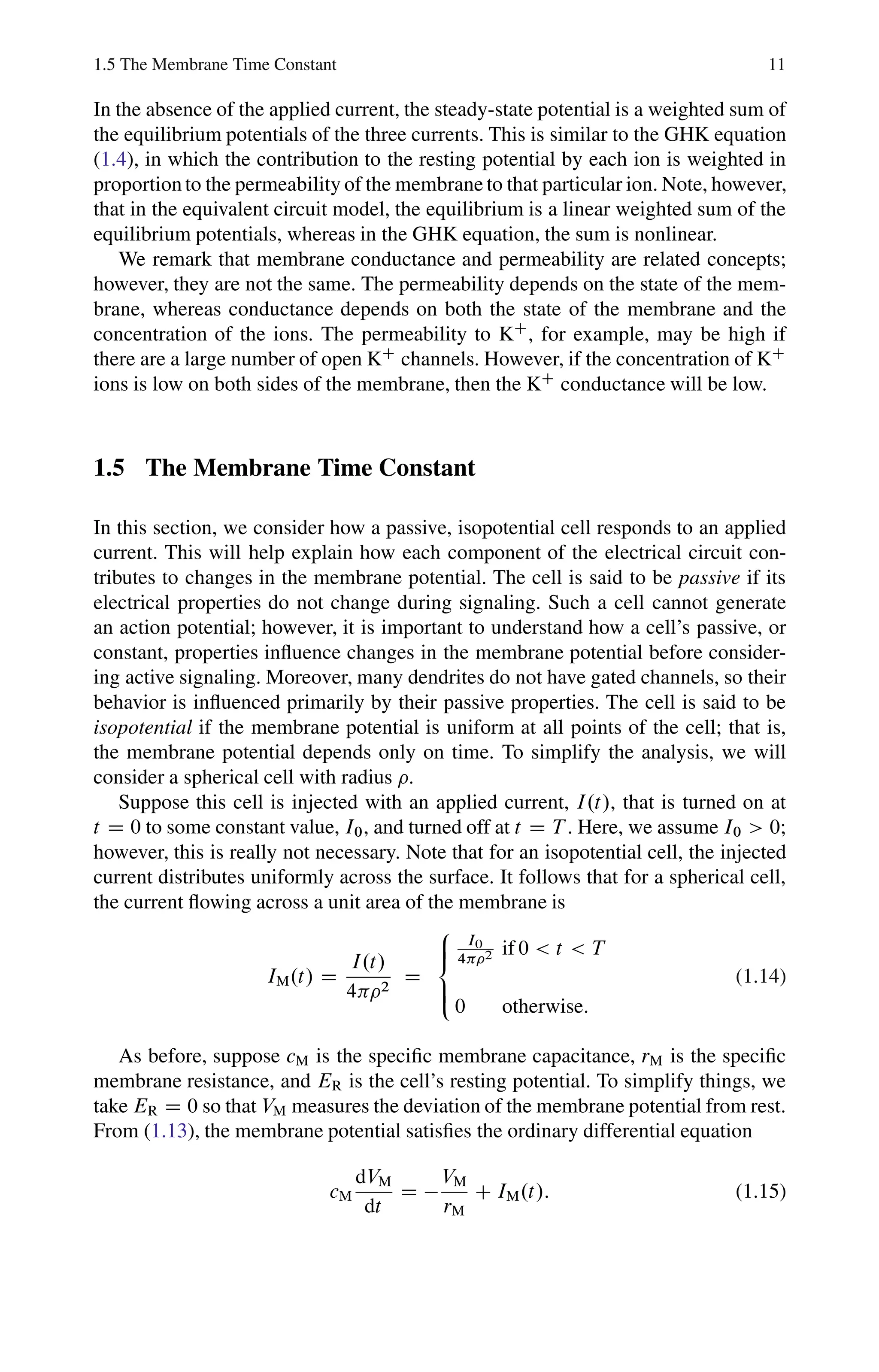 1.5 The Membrane Time Constant 11
In the absence of the applied current, the steady-state potential is a weighted sum of
the equilibrium potentials of the three currents. This is similar to the GHK equation
(1.4), in which the contribution to the resting potential by each ion is weighted in
proportionto the permeability of the membrane to that particular ion. Note, however,
that in the equivalent circuit model, the equilibrium is a linear weighted sum of the
equilibrium potentials, whereas in the GHK equation, the sum is nonlinear.
We remark that membrane conductance and permeability are related concepts;
however, they are not the same. The permeability depends on the state of the mem-
brane, whereas conductance depends on both the state of the membrane and the
concentration of the ions. The permeability to KC
, for example, may be high if
there are a large number of open KC
channels. However, if the concentration of KC
ions is low on both sides of the membrane, then the KC
conductance will be low.
1.5 The Membrane Time Constant
In this section, we consider how a passive, isopotential cell responds to an applied
current. This will help explain how each component of the electrical circuit con-
tributes to changes in the membrane potential. The cell is said to be passive if its
electrical properties do not change during signaling. Such a cell cannot generate
an action potential; however, it is important to understand how a cell’s passive, or
constant, properties influence changes in the membrane potential before consider-
ing active signaling. Moreover, many dendrites do not have gated channels, so their
behavior is influenced primarily by their passive properties. The cell is said to be
isopotential if the membrane potential is uniform at all points of the cell; that is,
the membrane potential depends only on time. To simplify the analysis, we will
consider a spherical cell with radius .
Suppose this cell is injected with an applied current, I.t/, that is turned on at
t D 0 to some constant value, I0, and turned off at t D T . Here, we assume I0  0;
however, this is really not necessary. Note that for an isopotential cell, the injected
current distributes uniformly across the surface. It follows that for a spherical cell,
the current flowing across a unit area of the membrane is
IM.t/ D
I.t/
4 2
D
8
ˆ

:̂
I0
42 if 0  t  T
0 otherwise:
(1.14)
As before, suppose cM is the specific membrane capacitance, rM is the specific
membrane resistance, and ER is the cell’s resting potential. To simplify things, we
take ER D 0 so that VM measures the deviation of the membrane potential from rest.
From (1.13), the membrane potential satisfies the ordinary differential equation
cM
dVM
dt
D 
VM
rM
C IM.t/: (1.15)
 