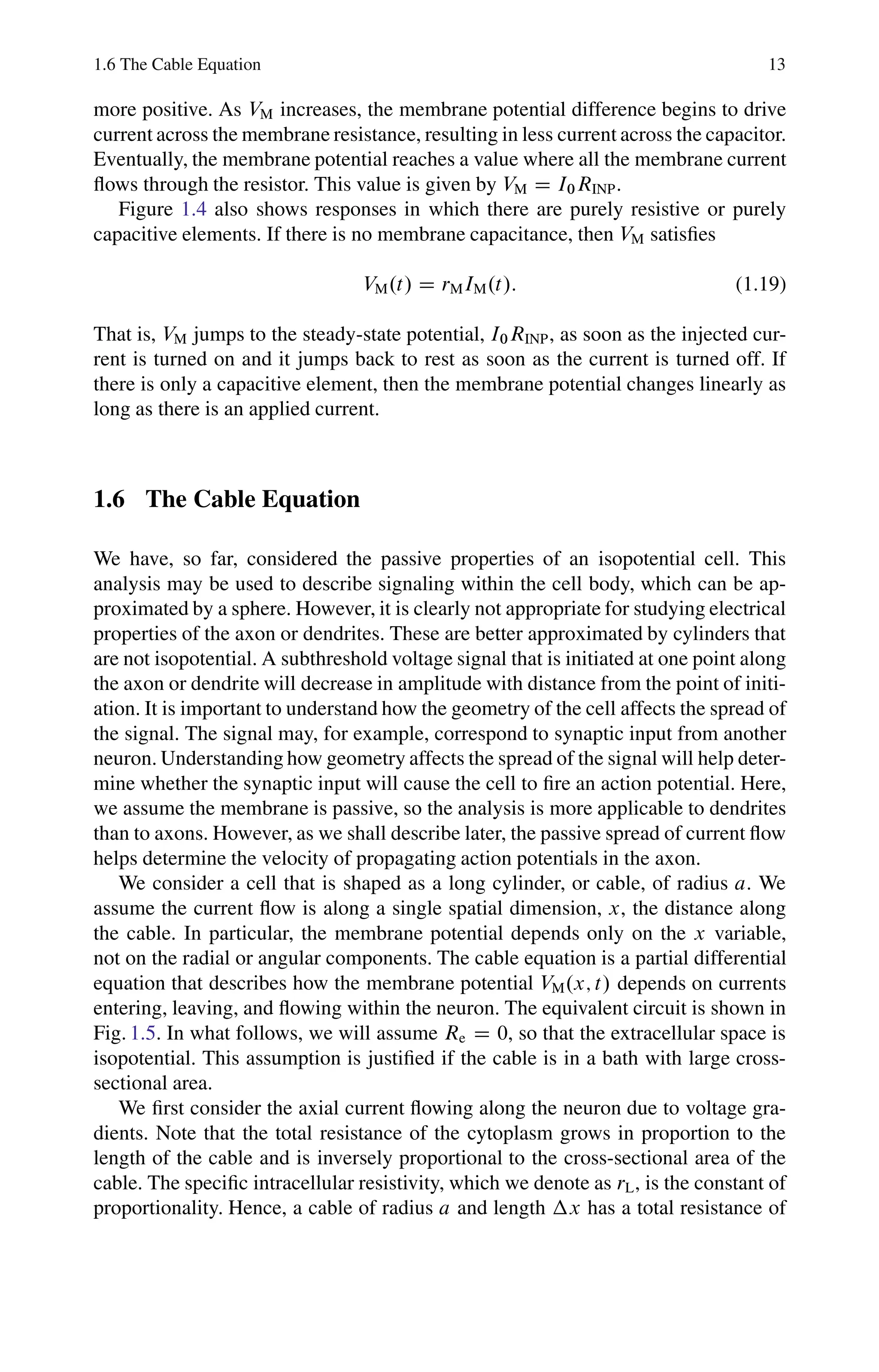 1.6 The Cable Equation 13
more positive. As VM increases, the membrane potential difference begins to drive
current across the membrane resistance, resulting in less current across the capacitor.
Eventually, the membrane potential reaches a value where all the membrane current
flows through the resistor. This value is given by VM D I0RINP.
Figure 1.4 also shows responses in which there are purely resistive or purely
capacitive elements. If there is no membrane capacitance, then VM satisfies
VM.t/ D rMIM.t/: (1.19)
That is, VM jumps to the steady-state potential, I0RINP, as soon as the injected cur-
rent is turned on and it jumps back to rest as soon as the current is turned off. If
there is only a capacitive element, then the membrane potential changes linearly as
long as there is an applied current.
1.6 The Cable Equation
We have, so far, considered the passive properties of an isopotential cell. This
analysis may be used to describe signaling within the cell body, which can be ap-
proximated by a sphere. However, it is clearly not appropriate for studying electrical
properties of the axon or dendrites. These are better approximated by cylinders that
are not isopotential. A subthreshold voltage signal that is initiated at one point along
the axon or dendrite will decrease in amplitude with distance from the point of initi-
ation. It is important to understand how the geometry of the cell affects the spread of
the signal. The signal may, for example, correspond to synaptic input from another
neuron. Understanding how geometry affects the spread of the signal will help deter-
mine whether the synaptic input will cause the cell to fire an action potential. Here,
we assume the membrane is passive, so the analysis is more applicable to dendrites
than to axons. However, as we shall describe later, the passive spread of current flow
helps determine the velocity of propagating action potentials in the axon.
We consider a cell that is shaped as a long cylinder, or cable, of radius a. We
assume the current flow is along a single spatial dimension, x, the distance along
the cable. In particular, the membrane potential depends only on the x variable,
not on the radial or angular components. The cable equation is a partial differential
equation that describes how the membrane potential VM.x; t/ depends on currents
entering, leaving, and flowing within the neuron. The equivalent circuit is shown in
Fig. 1.5. In what follows, we will assume Re D 0, so that the extracellular space is
isopotential. This assumption is justified if the cable is in a bath with large cross-
sectional area.
We first consider the axial current flowing along the neuron due to voltage gra-
dients. Note that the total resistance of the cytoplasm grows in proportion to the
length of the cable and is inversely proportional to the cross-sectional area of the
cable. The specific intracellular resistivity, which we denote as rL, is the constant of
proportionality. Hence, a cable of radius a and length x has a total resistance of
 