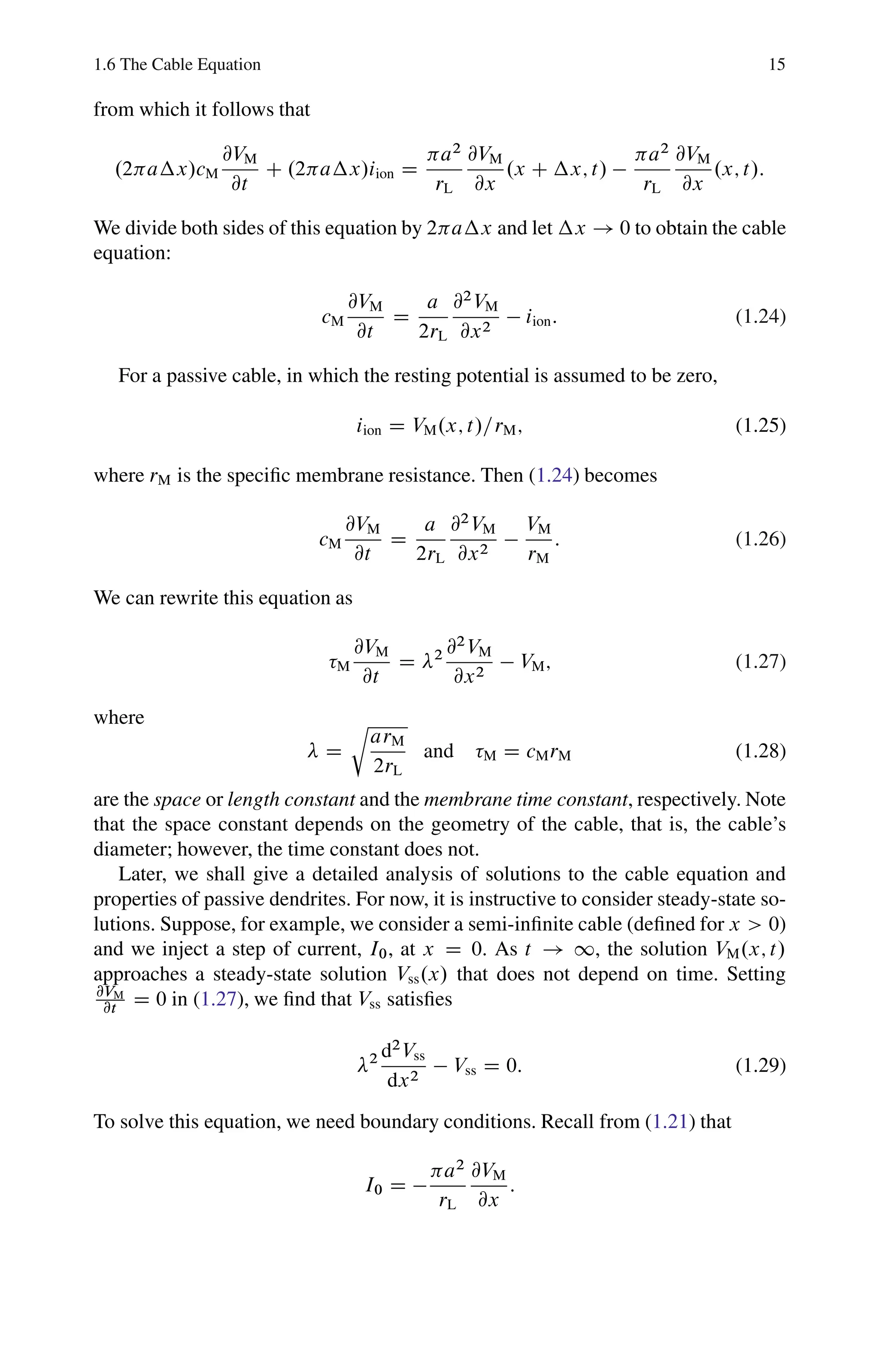 1.6 The Cable Equation 15
from which it follows that
.2 a x/cM
@VM
@t
C .2 a x/iion D
a2
rL
@VM
@x
.x C x; t/ 
a2
rL
@VM
@x
.x; t/:
We divide both sides of this equation by 2 a x and let x ! 0 to obtain the cable
equation:
cM
@VM
@t
D
a
2rL
@2
VM
@x2
 iion: (1.24)
For a passive cable, in which the resting potential is assumed to be zero,
iion D VM.x; t/=rM; (1.25)
where rM is the specific membrane resistance. Then (1.24) becomes
cM
@VM
@t
D
a
2rL
@2
VM
@x2

VM
rM
: (1.26)
We can rewrite this equation as
M
@VM
@t
D 2 @2
VM
@x2
 VM; (1.27)
where
D
r
arM
2rL
and M D cMrM (1.28)
are the space or length constant and the membrane time constant, respectively. Note
that the space constant depends on the geometry of the cable, that is, the cable’s
diameter; however, the time constant does not.
Later, we shall give a detailed analysis of solutions to the cable equation and
properties of passive dendrites. For now, it is instructive to consider steady-state so-
lutions. Suppose, for example, we consider a semi-infinite cable (defined for x  0)
and we inject a step of current, I0, at x D 0. As t ! 1, the solution VM.x; t/
approaches a steady-state solution Vss.x/ that does not depend on time. Setting
@VM
@t D 0 in (1.27), we find that Vss satisfies
2 d2
Vss
dx2
 Vss D 0: (1.29)
To solve this equation, we need boundary conditions. Recall from (1.21) that
I0 D 
a2
rL
@VM
@x
:
 