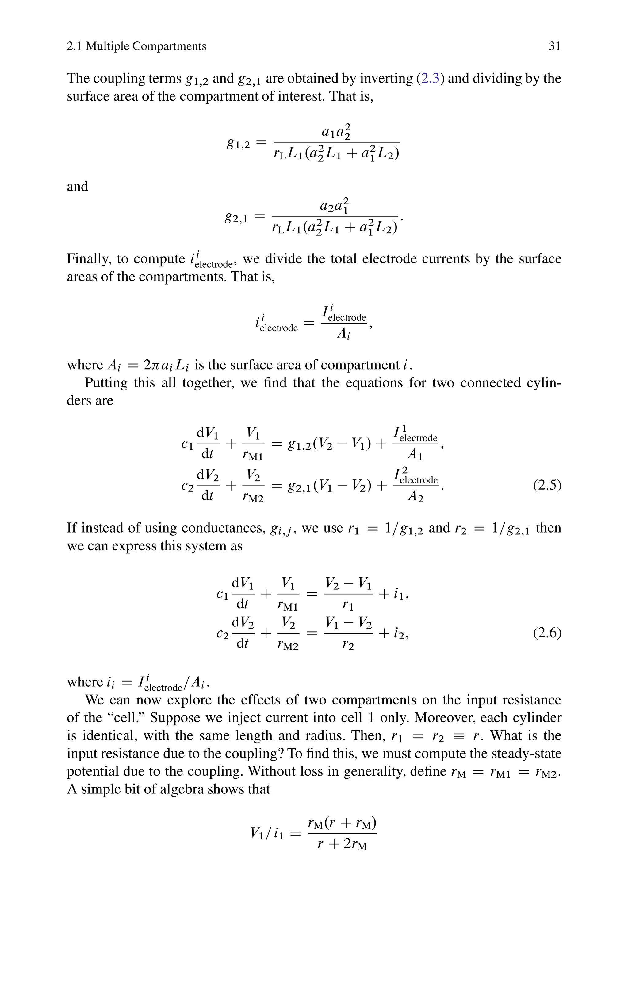 2.1 Multiple Compartments 31
The coupling terms g1;2 and g2;1 are obtained by inverting (2.3) and dividing by the
surface area of the compartment of interest. That is,
g1;2 D
a1a2
2
rLL1.a2
2L1 C a2
1L2/
and
g2;1 D
a2a2
1
rLL1.a2
2L1 C a2
1L2/
:
Finally, to compute ii
electrode, we divide the total electrode currents by the surface
areas of the compartments. That is,
ii
electrode D
Ii
electrode
Ai
;
where Ai D 2ai Li is the surface area of compartment i.
Putting this all together, we find that the equations for two connected cylin-
ders are
c1
dV1
dt
C
V1
rM1
D g1;2.V2  V1/ C
I1
electrode
A1
;
c2
dV2
dt
C
V2
rM2
D g2;1.V1  V2/ C
I2
electrode
A2
: (2.5)
If instead of using conductances, gi;j , we use r1 D 1=g1;2 and r2 D 1=g2;1 then
we can express this system as
c1
dV1
dt
C
V1
rM1
D
V2  V1
r1
C i1;
c2
dV2
dt
C
V2
rM2
D
V1  V2
r2
C i2; (2.6)
where ii D Ii
electrode=Ai .
We can now explore the effects of two compartments on the input resistance
of the “cell.” Suppose we inject current into cell 1 only. Moreover, each cylinder
is identical, with the same length and radius. Then, r1 D r2  r. What is the
input resistance due to the coupling? To find this, we must compute the steady-state
potential due to the coupling. Without loss in generality, define rM D rM1 D rM2:
A simple bit of algebra shows that
V1=i1 D
rM.r C rM/
r C 2rM
 