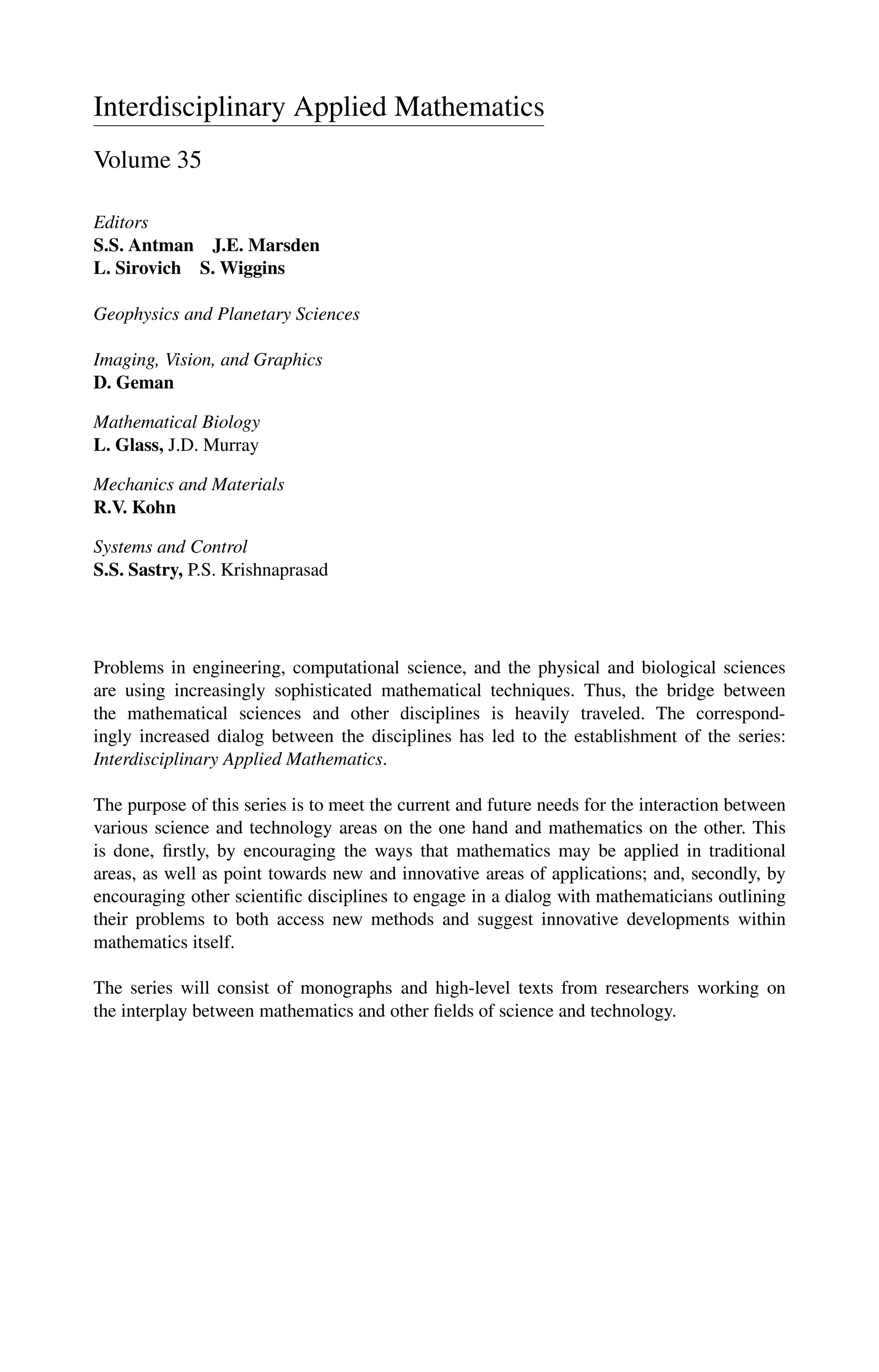 Interdisciplinary Applied Mathematics
Volume 35
Editors
S.S. Antman J.E. Marsden
L. Sirovich S. Wiggins
Geophysics and Planetary Sciences
Imaging, Vision, and Graphics
D. Geman
Mathematical Biology
L. Glass, J.D. Murray
Mechanics and Materials
R.V. Kohn
Systems and Control
S.S. Sastry, P.S. Krishnaprasad
Problems in engineering, computational science, and the physical and biological sciences
are using increasingly sophisticated mathematical techniques. Thus, the bridge between
the mathematical sciences and other disciplines is heavily traveled. The correspond-
ingly increased dialog between the disciplines has led to the establishment of the series:
Interdisciplinary Applied Mathematics.
The purpose of this series is to meet the current and future needs for the interaction between
various science and technology areas on the one hand and mathematics on the other. This
is done, firstly, by encouraging the ways that mathematics may be applied in traditional
areas, as well as point towards new and innovative areas of applications; and, secondly, by
encouraging other scientific disciplines to engage in a dialog with mathematicians outlining
their problems to both access new methods and suggest innovative developments within
mathematics itself.
The series will consist of monographs and high-level texts from researchers working on
the interplay between mathematics and other fields of science and technology.
 