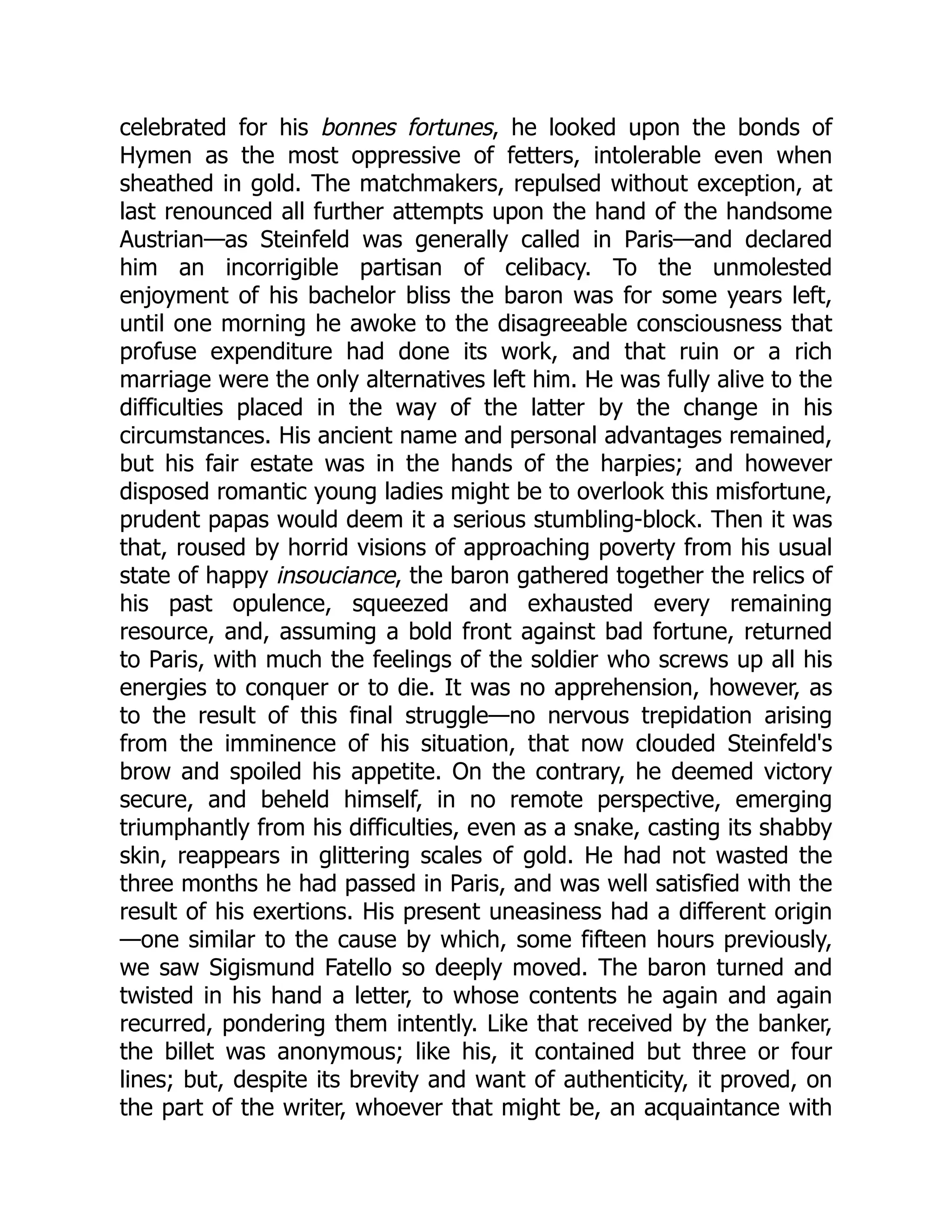 celebrated for his bonnes fortunes, he looked upon the bonds of
Hymen as the most oppressive of fetters, intolerable even when
sheathed in gold. The matchmakers, repulsed without exception, at
last renounced all further attempts upon the hand of the handsome
Austrian—as Steinfeld was generally called in Paris—and declared
him an incorrigible partisan of celibacy. To the unmolested
enjoyment of his bachelor bliss the baron was for some years left,
until one morning he awoke to the disagreeable consciousness that
profuse expenditure had done its work, and that ruin or a rich
marriage were the only alternatives left him. He was fully alive to the
difficulties placed in the way of the latter by the change in his
circumstances. His ancient name and personal advantages remained,
but his fair estate was in the hands of the harpies; and however
disposed romantic young ladies might be to overlook this misfortune,
prudent papas would deem it a serious stumbling-block. Then it was
that, roused by horrid visions of approaching poverty from his usual
state of happy insouciance, the baron gathered together the relics of
his past opulence, squeezed and exhausted every remaining
resource, and, assuming a bold front against bad fortune, returned
to Paris, with much the feelings of the soldier who screws up all his
energies to conquer or to die. It was no apprehension, however, as
to the result of this final struggle—no nervous trepidation arising
from the imminence of his situation, that now clouded Steinfeld's
brow and spoiled his appetite. On the contrary, he deemed victory
secure, and beheld himself, in no remote perspective, emerging
triumphantly from his difficulties, even as a snake, casting its shabby
skin, reappears in glittering scales of gold. He had not wasted the
three months he had passed in Paris, and was well satisfied with the
result of his exertions. His present uneasiness had a different origin
—one similar to the cause by which, some fifteen hours previously,
we saw Sigismund Fatello so deeply moved. The baron turned and
twisted in his hand a letter, to whose contents he again and again
recurred, pondering them intently. Like that received by the banker,
the billet was anonymous; like his, it contained but three or four
lines; but, despite its brevity and want of authenticity, it proved, on
the part of the writer, whoever that might be, an acquaintance with
 