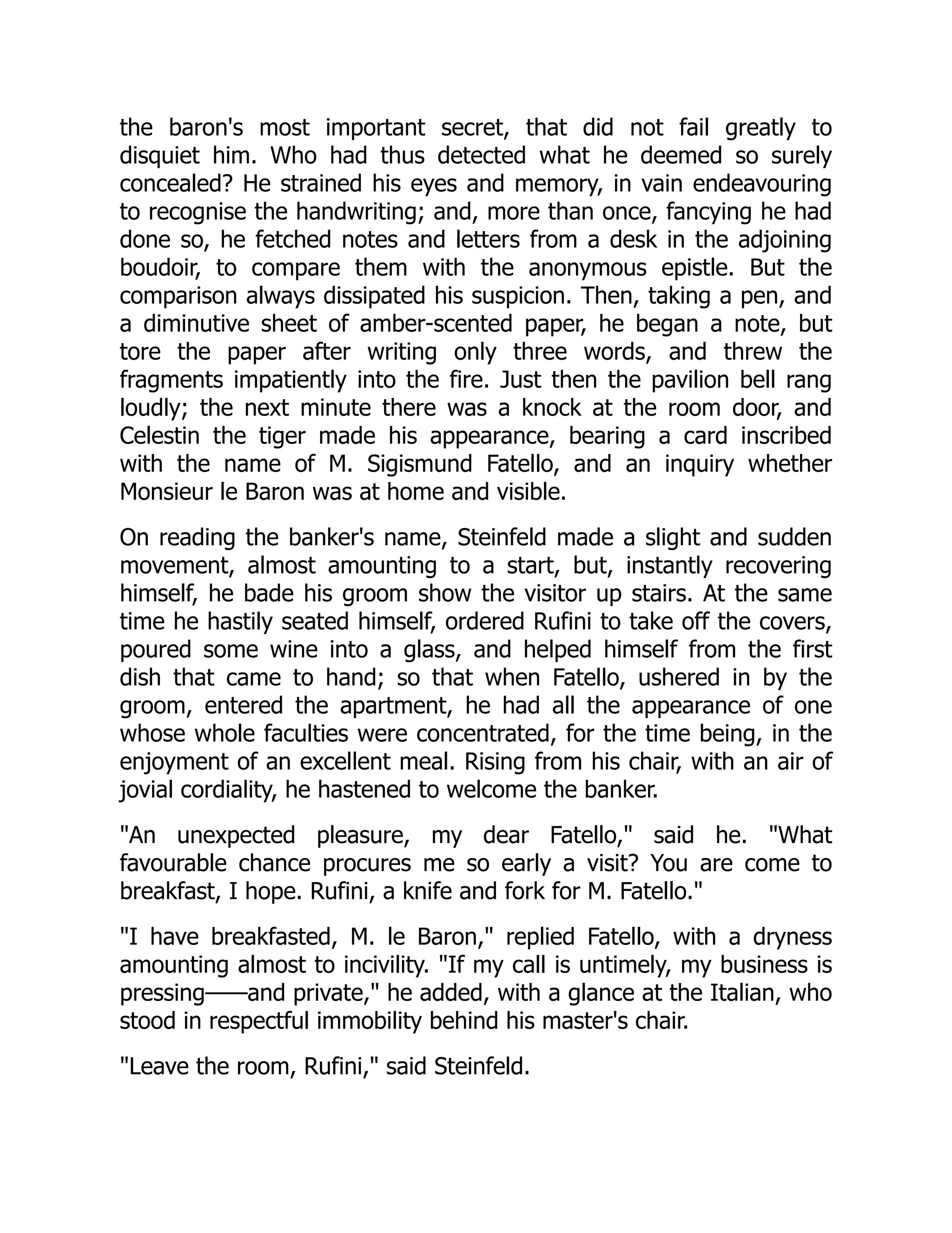 the baron's most important secret, that did not fail greatly to
disquiet him. Who had thus detected what he deemed so surely
concealed? He strained his eyes and memory, in vain endeavouring
to recognise the handwriting; and, more than once, fancying he had
done so, he fetched notes and letters from a desk in the adjoining
boudoir, to compare them with the anonymous epistle. But the
comparison always dissipated his suspicion. Then, taking a pen, and
a diminutive sheet of amber-scented paper, he began a note, but
tore the paper after writing only three words, and threw the
fragments impatiently into the fire. Just then the pavilion bell rang
loudly; the next minute there was a knock at the room door, and
Celestin the tiger made his appearance, bearing a card inscribed
with the name of M. Sigismund Fatello, and an inquiry whether
Monsieur le Baron was at home and visible.
On reading the banker's name, Steinfeld made a slight and sudden
movement, almost amounting to a start, but, instantly recovering
himself, he bade his groom show the visitor up stairs. At the same
time he hastily seated himself, ordered Rufini to take off the covers,
poured some wine into a glass, and helped himself from the first
dish that came to hand; so that when Fatello, ushered in by the
groom, entered the apartment, he had all the appearance of one
whose whole faculties were concentrated, for the time being, in the
enjoyment of an excellent meal. Rising from his chair, with an air of
jovial cordiality, he hastened to welcome the banker.
An unexpected pleasure, my dear Fatello, said he. What
favourable chance procures me so early a visit? You are come to
breakfast, I hope. Rufini, a knife and fork for M. Fatello.
I have breakfasted, M. le Baron, replied Fatello, with a dryness
amounting almost to incivility. If my call is untimely, my business is
pressing——and private, he added, with a glance at the Italian, who
stood in respectful immobility behind his master's chair.
Leave the room, Rufini, said Steinfeld.
 