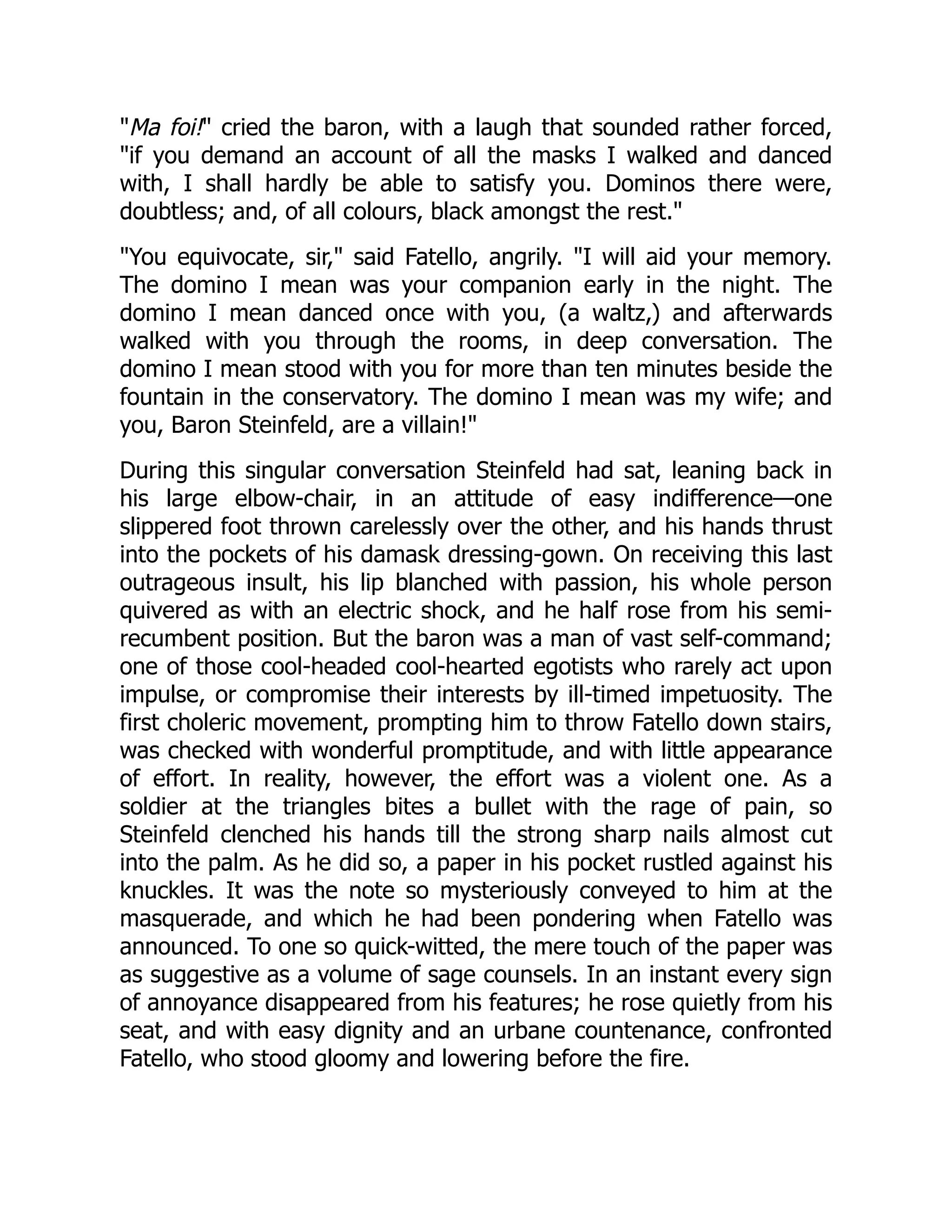 Ma foi! cried the baron, with a laugh that sounded rather forced,
if you demand an account of all the masks I walked and danced
with, I shall hardly be able to satisfy you. Dominos there were,
doubtless; and, of all colours, black amongst the rest.
You equivocate, sir, said Fatello, angrily. I will aid your memory.
The domino I mean was your companion early in the night. The
domino I mean danced once with you, (a waltz,) and afterwards
walked with you through the rooms, in deep conversation. The
domino I mean stood with you for more than ten minutes beside the
fountain in the conservatory. The domino I mean was my wife; and
you, Baron Steinfeld, are a villain!
During this singular conversation Steinfeld had sat, leaning back in
his large elbow-chair, in an attitude of easy indifference—one
slippered foot thrown carelessly over the other, and his hands thrust
into the pockets of his damask dressing-gown. On receiving this last
outrageous insult, his lip blanched with passion, his whole person
quivered as with an electric shock, and he half rose from his semi-
recumbent position. But the baron was a man of vast self-command;
one of those cool-headed cool-hearted egotists who rarely act upon
impulse, or compromise their interests by ill-timed impetuosity. The
first choleric movement, prompting him to throw Fatello down stairs,
was checked with wonderful promptitude, and with little appearance
of effort. In reality, however, the effort was a violent one. As a
soldier at the triangles bites a bullet with the rage of pain, so
Steinfeld clenched his hands till the strong sharp nails almost cut
into the palm. As he did so, a paper in his pocket rustled against his
knuckles. It was the note so mysteriously conveyed to him at the
masquerade, and which he had been pondering when Fatello was
announced. To one so quick-witted, the mere touch of the paper was
as suggestive as a volume of sage counsels. In an instant every sign
of annoyance disappeared from his features; he rose quietly from his
seat, and with easy dignity and an urbane countenance, confronted
Fatello, who stood gloomy and lowering before the fire.
 