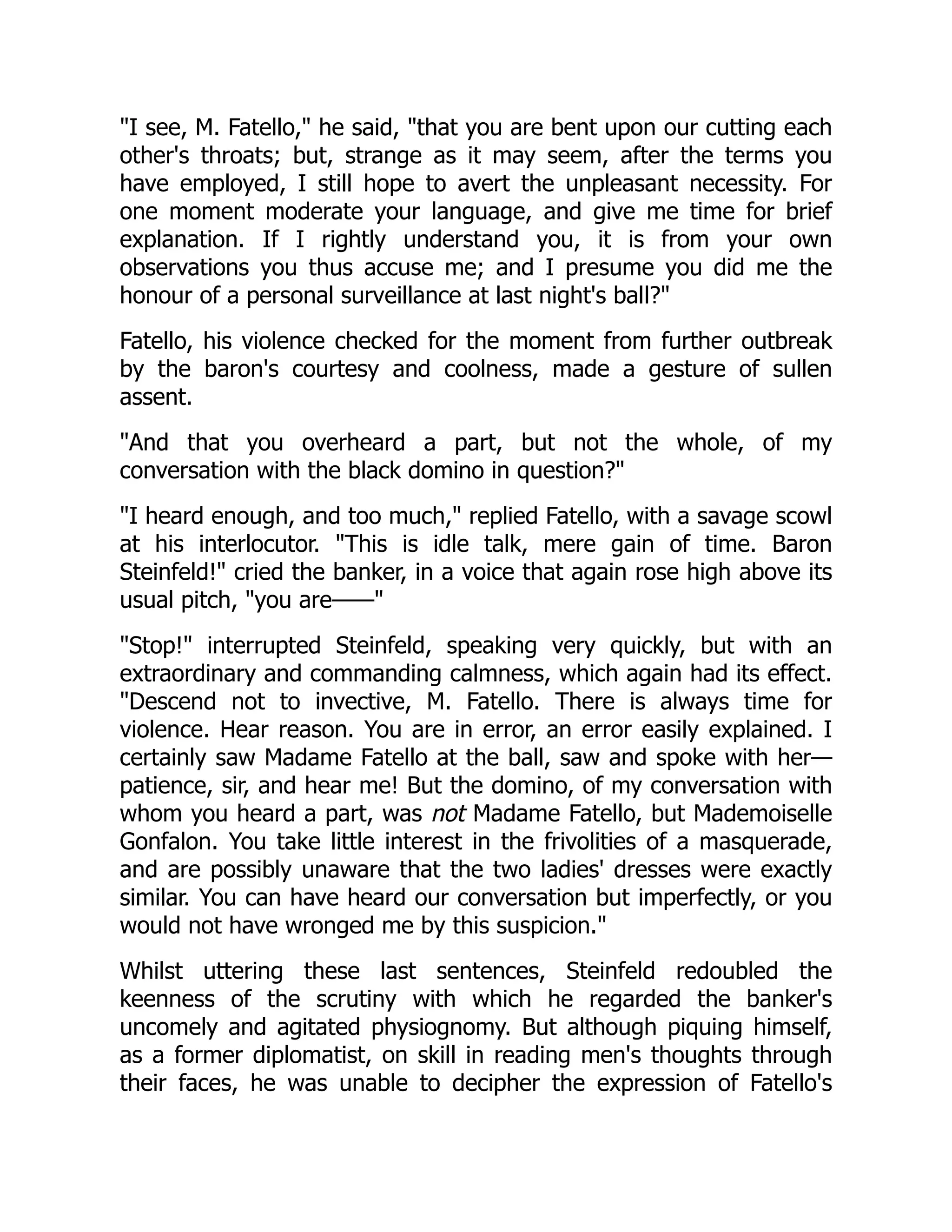 I see, M. Fatello, he said, that you are bent upon our cutting each
other's throats; but, strange as it may seem, after the terms you
have employed, I still hope to avert the unpleasant necessity. For
one moment moderate your language, and give me time for brief
explanation. If I rightly understand you, it is from your own
observations you thus accuse me; and I presume you did me the
honour of a personal surveillance at last night's ball?
Fatello, his violence checked for the moment from further outbreak
by the baron's courtesy and coolness, made a gesture of sullen
assent.
And that you overheard a part, but not the whole, of my
conversation with the black domino in question?
I heard enough, and too much, replied Fatello, with a savage scowl
at his interlocutor. This is idle talk, mere gain of time. Baron
Steinfeld! cried the banker, in a voice that again rose high above its
usual pitch, you are——
Stop! interrupted Steinfeld, speaking very quickly, but with an
extraordinary and commanding calmness, which again had its effect.
Descend not to invective, M. Fatello. There is always time for
violence. Hear reason. You are in error, an error easily explained. I
certainly saw Madame Fatello at the ball, saw and spoke with her—
patience, sir, and hear me! But the domino, of my conversation with
whom you heard a part, was not Madame Fatello, but Mademoiselle
Gonfalon. You take little interest in the frivolities of a masquerade,
and are possibly unaware that the two ladies' dresses were exactly
similar. You can have heard our conversation but imperfectly, or you
would not have wronged me by this suspicion.
Whilst uttering these last sentences, Steinfeld redoubled the
keenness of the scrutiny with which he regarded the banker's
uncomely and agitated physiognomy. But although piquing himself,
as a former diplomatist, on skill in reading men's thoughts through
their faces, he was unable to decipher the expression of Fatello's
 