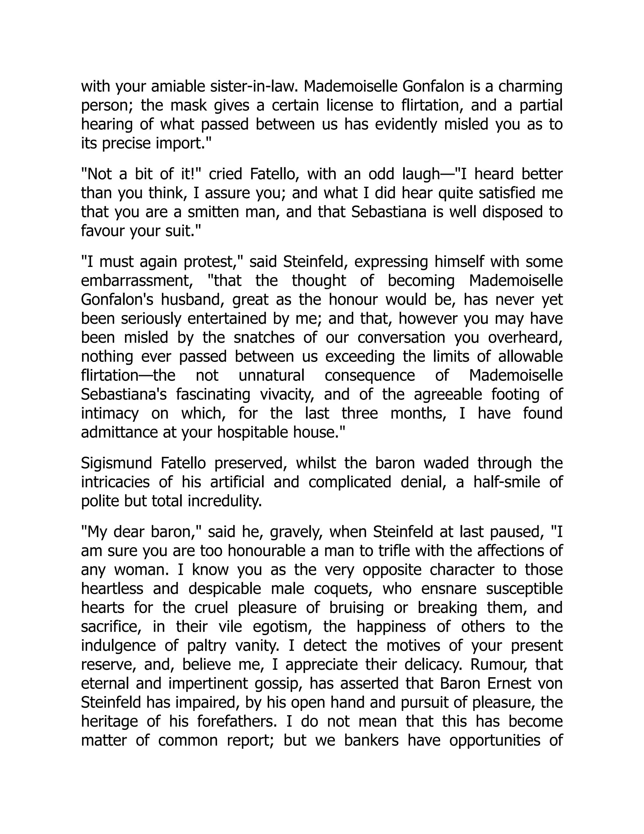 with your amiable sister-in-law. Mademoiselle Gonfalon is a charming
person; the mask gives a certain license to flirtation, and a partial
hearing of what passed between us has evidently misled you as to
its precise import.
Not a bit of it! cried Fatello, with an odd laugh—I heard better
than you think, I assure you; and what I did hear quite satisfied me
that you are a smitten man, and that Sebastiana is well disposed to
favour your suit.
I must again protest, said Steinfeld, expressing himself with some
embarrassment, that the thought of becoming Mademoiselle
Gonfalon's husband, great as the honour would be, has never yet
been seriously entertained by me; and that, however you may have
been misled by the snatches of our conversation you overheard,
nothing ever passed between us exceeding the limits of allowable
flirtation—the not unnatural consequence of Mademoiselle
Sebastiana's fascinating vivacity, and of the agreeable footing of
intimacy on which, for the last three months, I have found
admittance at your hospitable house.
Sigismund Fatello preserved, whilst the baron waded through the
intricacies of his artificial and complicated denial, a half-smile of
polite but total incredulity.
My dear baron, said he, gravely, when Steinfeld at last paused, I
am sure you are too honourable a man to trifle with the affections of
any woman. I know you as the very opposite character to those
heartless and despicable male coquets, who ensnare susceptible
hearts for the cruel pleasure of bruising or breaking them, and
sacrifice, in their vile egotism, the happiness of others to the
indulgence of paltry vanity. I detect the motives of your present
reserve, and, believe me, I appreciate their delicacy. Rumour, that
eternal and impertinent gossip, has asserted that Baron Ernest von
Steinfeld has impaired, by his open hand and pursuit of pleasure, the
heritage of his forefathers. I do not mean that this has become
matter of common report; but we bankers have opportunities of
 