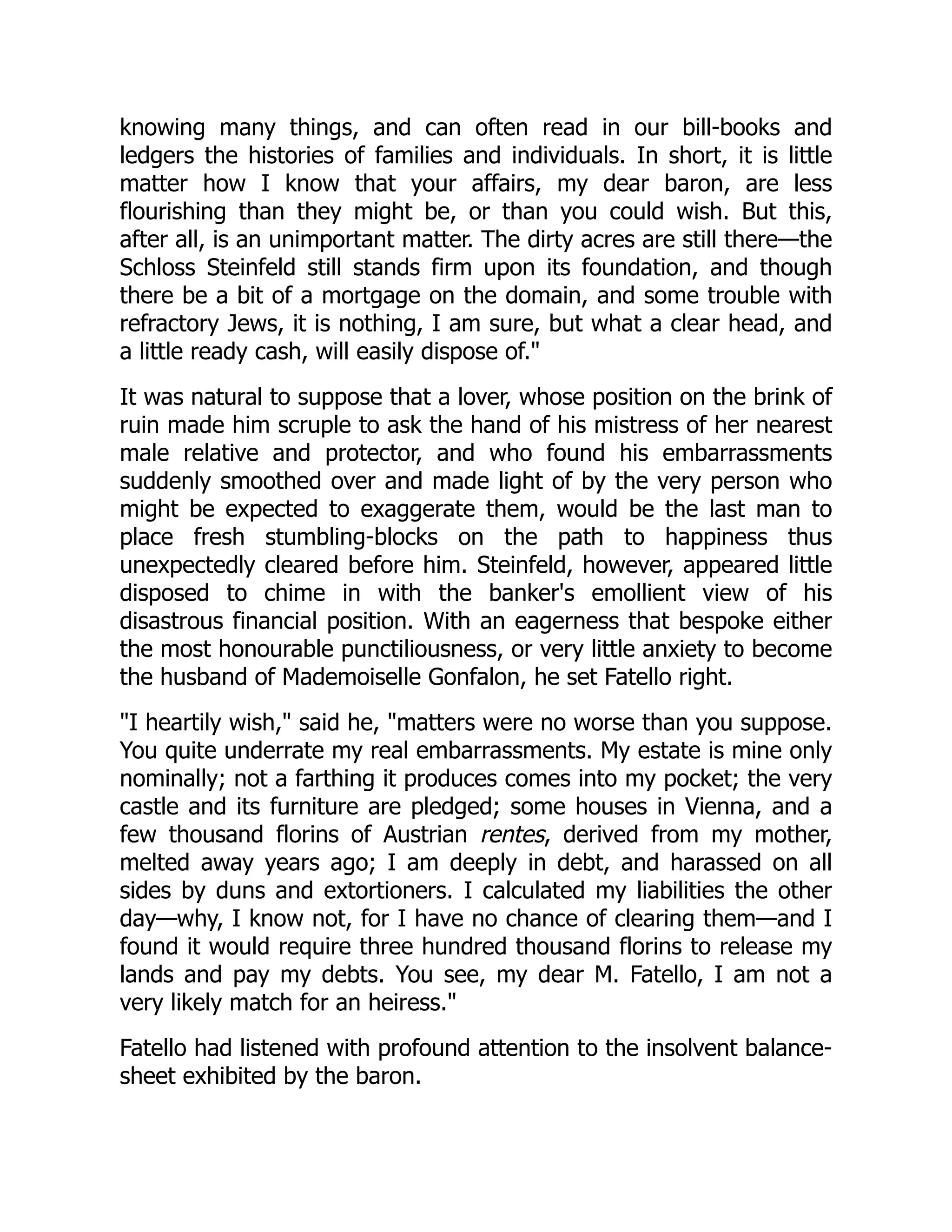 knowing many things, and can often read in our bill-books and
ledgers the histories of families and individuals. In short, it is little
matter how I know that your affairs, my dear baron, are less
flourishing than they might be, or than you could wish. But this,
after all, is an unimportant matter. The dirty acres are still there—the
Schloss Steinfeld still stands firm upon its foundation, and though
there be a bit of a mortgage on the domain, and some trouble with
refractory Jews, it is nothing, I am sure, but what a clear head, and
a little ready cash, will easily dispose of.
It was natural to suppose that a lover, whose position on the brink of
ruin made him scruple to ask the hand of his mistress of her nearest
male relative and protector, and who found his embarrassments
suddenly smoothed over and made light of by the very person who
might be expected to exaggerate them, would be the last man to
place fresh stumbling-blocks on the path to happiness thus
unexpectedly cleared before him. Steinfeld, however, appeared little
disposed to chime in with the banker's emollient view of his
disastrous financial position. With an eagerness that bespoke either
the most honourable punctiliousness, or very little anxiety to become
the husband of Mademoiselle Gonfalon, he set Fatello right.
I heartily wish, said he, matters were no worse than you suppose.
You quite underrate my real embarrassments. My estate is mine only
nominally; not a farthing it produces comes into my pocket; the very
castle and its furniture are pledged; some houses in Vienna, and a
few thousand florins of Austrian rentes, derived from my mother,
melted away years ago; I am deeply in debt, and harassed on all
sides by duns and extortioners. I calculated my liabilities the other
day—why, I know not, for I have no chance of clearing them—and I
found it would require three hundred thousand florins to release my
lands and pay my debts. You see, my dear M. Fatello, I am not a
very likely match for an heiress.
Fatello had listened with profound attention to the insolvent balance-
sheet exhibited by the baron.
 