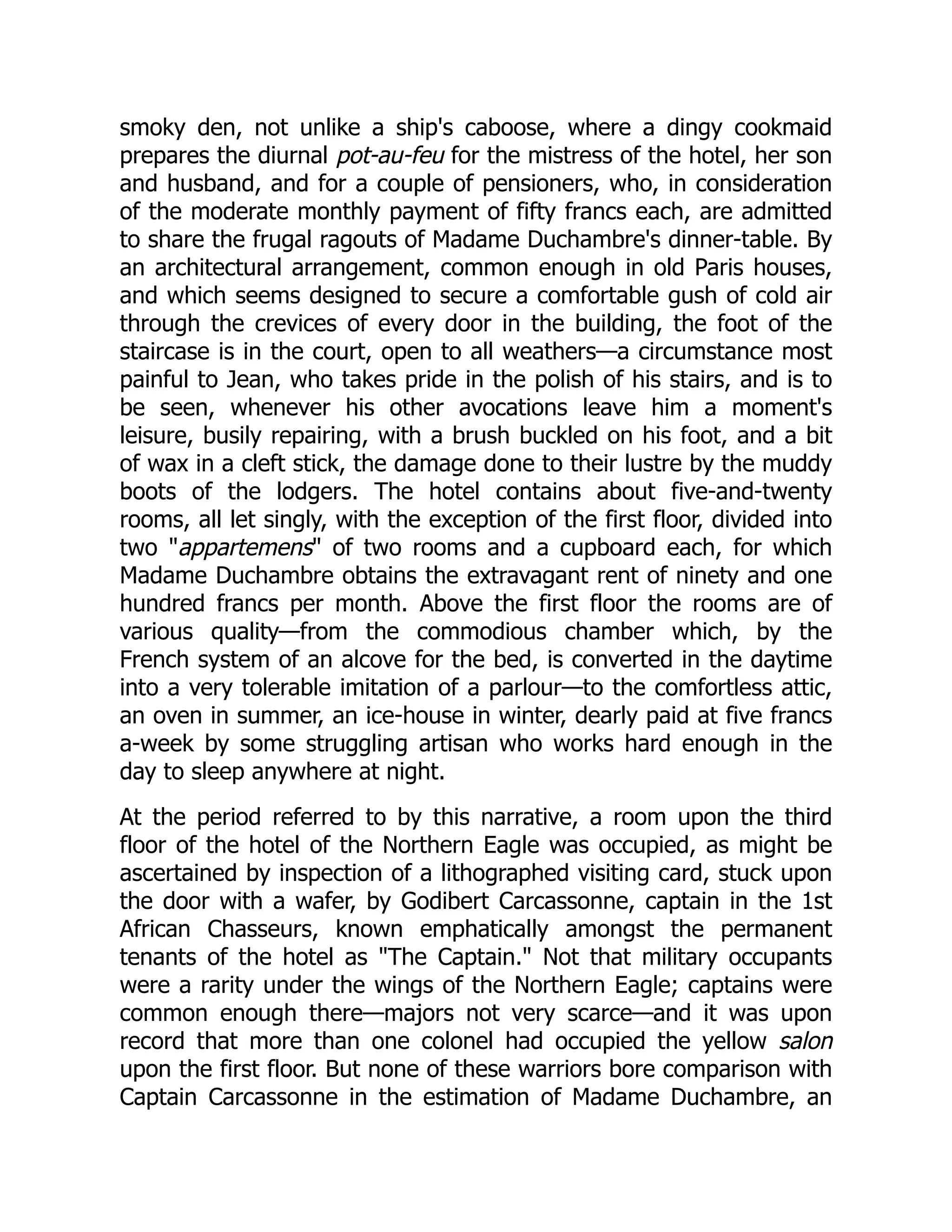smoky den, not unlike a ship's caboose, where a dingy cookmaid
prepares the diurnal pot-au-feu for the mistress of the hotel, her son
and husband, and for a couple of pensioners, who, in consideration
of the moderate monthly payment of fifty francs each, are admitted
to share the frugal ragouts of Madame Duchambre's dinner-table. By
an architectural arrangement, common enough in old Paris houses,
and which seems designed to secure a comfortable gush of cold air
through the crevices of every door in the building, the foot of the
staircase is in the court, open to all weathers—a circumstance most
painful to Jean, who takes pride in the polish of his stairs, and is to
be seen, whenever his other avocations leave him a moment's
leisure, busily repairing, with a brush buckled on his foot, and a bit
of wax in a cleft stick, the damage done to their lustre by the muddy
boots of the lodgers. The hotel contains about five-and-twenty
rooms, all let singly, with the exception of the first floor, divided into
two appartemens of two rooms and a cupboard each, for which
Madame Duchambre obtains the extravagant rent of ninety and one
hundred francs per month. Above the first floor the rooms are of
various quality—from the commodious chamber which, by the
French system of an alcove for the bed, is converted in the daytime
into a very tolerable imitation of a parlour—to the comfortless attic,
an oven in summer, an ice-house in winter, dearly paid at five francs
a-week by some struggling artisan who works hard enough in the
day to sleep anywhere at night.
At the period referred to by this narrative, a room upon the third
floor of the hotel of the Northern Eagle was occupied, as might be
ascertained by inspection of a lithographed visiting card, stuck upon
the door with a wafer, by Godibert Carcassonne, captain in the 1st
African Chasseurs, known emphatically amongst the permanent
tenants of the hotel as The Captain. Not that military occupants
were a rarity under the wings of the Northern Eagle; captains were
common enough there—majors not very scarce—and it was upon
record that more than one colonel had occupied the yellow salon
upon the first floor. But none of these warriors bore comparison with
Captain Carcassonne in the estimation of Madame Duchambre, an
 