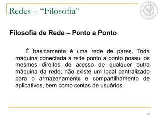 10
Filosofia de Rede – Ponto a Ponto
É basicamente é uma rede de pares. Toda
máquina conectada a rede ponto a ponto possui os
mesmos direitos de acesso de qualquer outra
máquina da rede; não existe um local centralizado
para o armazenamento e compartilhamento de
aplicativos, bem como contas de usuários.
Redes – “Filosofia”
 