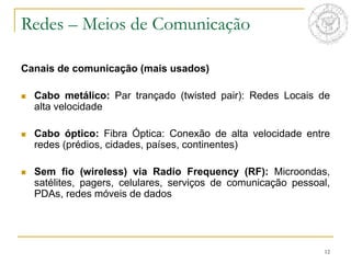 12
Redes – Meios de Comunicação
Canais de comunicação (mais usados)
 Cabo metálico: Par trançado (twisted pair): Redes Locais de
alta velocidade
 Cabo óptico: Fibra Óptica: Conexão de alta velocidade entre
redes (prédios, cidades, países, continentes)
 Sem fio (wireless) via Radio Frequency (RF): Microondas,
satélites, pagers, celulares, serviços de comunicação pessoal,
PDAs, redes móveis de dados
 