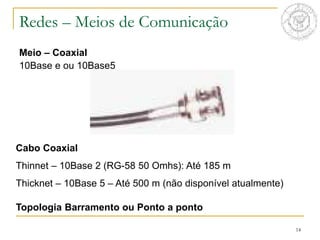 14
Meio – Coaxial
10Base e ou 10Base5
Redes – Meios de Comunicação
Cabo Coaxial
Thinnet – 10Base 2 (RG-58 50 Omhs): Até 185 m
Thicknet – 10Base 5 – Até 500 m (não disponível atualmente)
Topologia Barramento ou Ponto a ponto
 