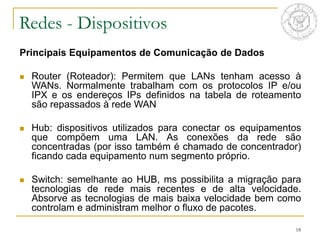 18
Redes - Dispositivos
Principais Equipamentos de Comunicação de Dados
 Router (Roteador): Permitem que LANs tenham acesso à
WANs. Normalmente trabalham com os protocolos IP e/ou
IPX e os endereços IPs definidos na tabela de roteamento
são repassados à rede WAN
 Hub: dispositivos utilizados para conectar os equipamentos
que compõem uma LAN. As conexões da rede são
concentradas (por isso também é chamado de concentrador)
ficando cada equipamento num segmento próprio.
 Switch: semelhante ao HUB, ms possibilita a migração para
tecnologias de rede mais recentes e de alta velocidade.
Absorve as tecnologias de mais baixa velocidade bem como
controlam e administram melhor o fluxo de pacotes.
 