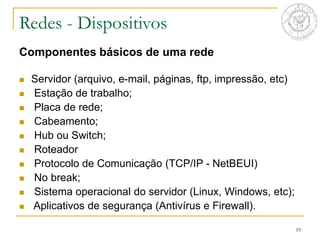 19
Componentes básicos de uma rede
 Servidor (arquivo, e-mail, páginas, ftp, impressão, etc)
 Estação de trabalho;
 Placa de rede;
 Cabeamento;
 Hub ou Switch;
 Roteador
 Protocolo de Comunicação (TCP/IP - NetBEUI)
 No break;
 Sistema operacional do servidor (Linux, Windows, etc);
 Aplicativos de segurança (Antivírus e Firewall).
Redes - Dispositivos
 