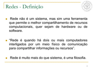 2
Redes - Definição
 Rede não é um sistema, mas sim uma ferramenta
que permite o melhor compartilhamento de recursos
computacionais, quer sejam de hardware ou de
software.
 “Rede é quando há dois ou mais computadores
interligados por um meio físico de comunicação
para compartilhar informações ou recursos”.
 Rede é muito mais do que sistema, é uma filosofia.
 