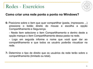 26
Redes - Exercícios
Como criar uma rede ponto a ponto no Windows?
6- Posicione sobre o item que quer compartilhar (pasta, impressora ...)
pressione o botão direito do mouse e escolha a opção
Compartilhamento e Segurança.
- Neste item selecione o item Compartilhamento e dentro deste a
opção marque o item Compartilhamento dessa pasta na rede.
- Logo em seguida informe o nome que você quer dar ao
compartilhamento e que todos os usuário poderão visualizar na
rede.
7- Determine o tipo de direito que os usuários da rede terão sobre o
compartilhamento (limitado ou total).
 