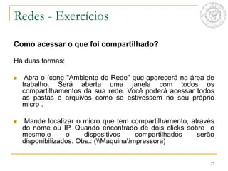 27
Como acessar o que foi compartilhado?
Há duas formas:
 Abra o ícone "Ambiente de Rede" que aparecerá na área de
trabalho. Será aberta uma janela com todos os
compartilhamentos da sua rede. Você poderá acessar todos
as pastas e arquivos como se estivessem no seu próprio
micro .
 Mande localizar o micro que tem compartilhamento, através
do nome ou IP. Quando encontrado de dois clicks sobre o
mesmo,e o dispositivos compartilhados serão
disponibilizados. Obs.: (Maquinaimpressora)
Redes - Exercícios
 