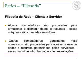 7
Filosofia de Rede – Cliente x Servidor
 Alguns computadores são preparados para
armazenar e distribuir dados e recursos - essas
máquinas são chamadas servidores.
 Outros computadores, geralmente mais
numerosos, são preparados para acessar e usar os
dados e recursos gerenciados pelos servidores -
essas máquinas são chamadas clientes/estações.
Redes – “Filosofia”
 