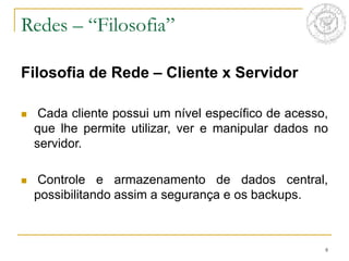 8
Filosofia de Rede – Cliente x Servidor
 Cada cliente possui um nível específico de acesso,
que lhe permite utilizar, ver e manipular dados no
servidor.
 Controle e armazenamento de dados central,
possibilitando assim a segurança e os backups.
Redes – “Filosofia”
 