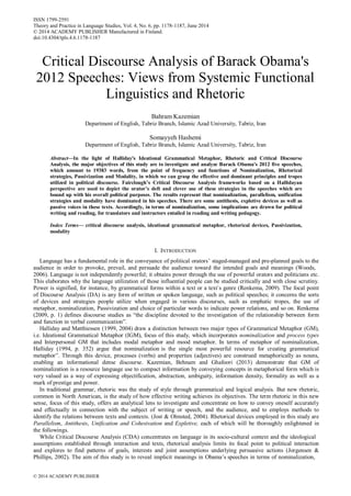 © 2014 ACADEMY PUBLISHER
ISSN 1799-2591
Theory and Practice in Language Studies, Vol. 4, No. 6, pp. 1178-1187, June 2014
© 2014 ACADEMY PUBLISHER Manufactured in Finland.
doi:10.4304/tpls.4.6.1178-1187
Critical Discourse Analysis of Barack Obama's
2012 Speeches: Views from Systemic Functional
Linguistics and Rhetoric
Bahram Kazemian
Department of English, Tabriz Branch, Islamic Azad University, Tabriz, Iran
Somayyeh Hashemi
Department of English, Tabriz Branch, Islamic Azad University, Tabriz, Iran
Abstract—In the light of Halliday's Ideational Grammatical Metaphor, Rhetoric and Critical Discourse
Analysis, the major objectives of this study are to investigate and analyze Barack Obama's 2012 five speeches,
which amount to 19383 words, from the point of frequency and functions of Nominalization, Rhetorical
strategies, Passivization and Modality, in which we can grasp the effective and dominant principles and tropes
utilized in political discourse. Fairclough’s Critical Discourse Analysis frameworks based on a Hallidayan
perspective are used to depict the orator’s deft and clever use of these strategies in the speeches which are
bound up with his overall political purposes. The results represent that nominalization, parallelism, unification
strategies and modality have dominated in his speeches. There are some antithesis, expletive devices as well as
passive voices in these texts. Accordingly, in terms of nominalization, some implications are drawn for political
writing and reading, for translators and instructors entailed in reading and writing pedagogy.
Index Terms— critical discourse analysis, ideational grammatical metaphor, rhetorical devices, Passivization,
modality
I. INTRODUCTION
Language has a fundamental role in the conveyance of political orators’ staged-managed and pre-planned goals to the
audience in order to provoke, prevail, and persuade the audience toward the intended goals and meanings (Woods,
2006). Language is not independently powerful; it obtains power through the use of powerful orators and politicians etc.
This elaborates why the language utilization of those influential people can be studied critically and with close scrutiny.
Power is signified, for instance, by grammatical forms within a text or a text’s genre (Renkema, 2009). The focal point
of Discourse Analysis (DA) is any form of written or spoken language, such as political speeches; it concerns the sorts
of devices and strategies people utilize when engaged in various discourses, such as emphatic tropes, the use of
metaphor, nominalization, Passivization and choice of particular words to indicate power relations, and so on. Renkema
(2009, p. 1) defines discourse studies as “the discipline devoted to the investigation of the relationship between form
and function in verbal communication”.
Halliday and Matthiessen (1999, 2004) draw a distinction between two major types of Grammatical Metaphor (GM),
i.e. Ideational Grammatical Metaphor (IGM), focus of this study, which incorporates nominalization and process types
and Interpersonal GM that includes modal metaphor and mood metaphor. In terms of metaphor of nominalization,
Halliday (1994, p. 352) argue that nominalization is the single most powerful resource for creating grammatical
metaphor”. Through this device, processes (verbs) and properties (adjectives) are construed metaphorically as nouns,
enabling an informational dense discourse. Kazemian, Behnam and Ghafoori (2013) demonstrate that GM of
nominalization is a resource language use to compact information by conveying concepts in metaphorical form which is
very valued as a way of expressing objectification, abstraction, ambiguity, information density, formality as well as a
mark of prestige and power.
In traditional grammar, rhetoric was the study of style through grammatical and logical analysis. But new rhetoric,
common in North American, is the study of how effective writing achieves its objectives. The term rhetoric in this new
sense, focus of this study, offers an analytical lens to investigate and concentrate on how to convey oneself accurately
and effectually in connection with the subject of writing or speech, and the audience, and to employs methods to
identify the relations between texts and contexts. (Jost & Olmsted, 2004). Rhetorical devices employed in this study are
Parallelism, Antithesis, Unification and Cohesivation and Expletive, each of which will be thoroughly enlightened in
the followings.
While Critical Discourse Analysis (CDA) concentrates on language in its socio-cultural context and the ideological
assumptions established through interaction and texts, rhetorical analysis limits its focal point to political interaction
and explores to find patterns of goals, interests and joint assumptions underlying persuasive actions (Jorgensen &
Phillips, 2002). The aim of this study is to reveal implicit meanings in Obama’s speeches in terms of nominalization,
 