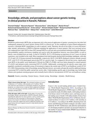 Vol.:(0123456789)
1 3
Journal of Community Genetics (2023) 14:337–344
https://doi.org/10.1007/s12687-023-00650-2
RESEARCH
Knowledge, attitude, and perceptions about cancer genetic testing
in clinical practice in Karachi, Pakistan
Shameel Shafqat1
· Masooma Naseem2
· Masooma Rana1
· Zehra Naseem1
· Warda Ahmed1
·
Muhammad Daniyal Musharraf1
· Arisha Zaheer3
· Ahmed Safiullah Shaikh3
· Muhammad Bazil Musharraf1
·
Mahnoor Niaz1
· Saifullah Khan1
· Rabiya Irfan3
· Areeba Imran3
· Zahid Mehmood4
Received: 3 October 2022 / Accepted: 28 April 2023 / Published online: 5 May 2023
© The Author(s), under exclusive licence to Springer-Verlag GmbH Germany, part of Springer Nature 2023
Abstract
Healthcare professionals (HCP) play an important role in the practical application of genetic screening tests but often feel
inadequately prepared for cancer genetic testing (CGT) in clinical care. As the complexity of gene-related malignancies
increases, it demands HCPs’ preparedness to cater to patients’ needs. Therefore, the aim of our study is to assess the knowl-
edge, attitude, and practices of HCPs in Pakistan regarding the application of cancer genetics. Our cross-sectional survey
was conducted from April 2022 to June 2022 amongst HCPs at a private and a governmental institution in Karachi, Pakistan.
Non-probability random convenience sampling was used to select the population; however. non-clinical HCPs, as well as
Interns, were excluded from our study. A total of 210 HCPs, 56.7% (119) bearing an experience of over 5 years of clinical
experience, were included in this study. Most respondents from both hospitals deemed their knowledge inadequate, with only
2% (2) and 1.8% (2) being extremely knowledgeable, respectively. 68.6% (144) HCPs displayed a positive attitude towards
CGT, with 55.2% (116) participants perceiving CGT in a positive light. As compared to the private sector, significantly
more HCPs in the public sector dedicated≥5 h/week for CME (P=0.006), and were better prepared to counsel patients
(P=0.021) and interpret results concerning CGT (P=0.020). Additionally, screening tests for specific cancer types were
popularly considered a worthwhile avenue of investment to improve the current state of CGT in our healthcare system [47.6%
(N=100)]. Demonstrating a lack of knowledge among Pakistani doctors, our results call upon the need for additional training
concerning CGT in both the public and private sectors alike. Understanding specific gaps in knowledge may further help
enhance post-graduate training programs and eventually lead to effective incorporation of CGT into our healthcare setting.
Keywords Genetic counseling · Genetic literacy · Genetic testing · Knowledge · Attitudes · Health literacy
Introduction
Cancer is the second leading global cause of death (Can-
cer: World Health Organization 2022). According to the
World Health Organization’s (WHO) report in 2020, cancer
accounted for nearly 20 million deaths, with leading incidence
from breast cancer (2.26 million cases), and lung cancer as
the leading cause of death (1.80 million deaths) (Cancer Fact
Sheet: World Health Organization 2022). In Pakistan, the esti-
mated incidence of cancer is 0.17 million, with mortality at
0.12 million (). According to the WHO, abstaining from risk
factors and following preventative strategies can reduce cancer
burden by 30–50%. Furthermore, early detection and treatment
of a developing neoplasm can lead to an increased reduction in
the number of cancer-related deaths (PDQ® Cancer Genetics
Editorial Board 2022).
What is known about this topic: The estimated incidence of cancer
in Pakistan is 0.17 million, with mortality at 0.12 million. While
early detection and treatment of a developing neoplasm can improve
prognosis, no evident survey to date has been conducted in Pakistan
to assess the utilization of currently available CGTs and counseling
strategies amongst HCPs.
What this paper adds to the topic: In this paper, we assess the
knowledge, attitude, and perception of HCPs in Karachi, Pakistan,
regarding the application of cancer genetics, such as routine genetic
screening tests and counseling in clinical practice. Pakistani
doctors were found to be deficient in knowledge regarding CGT
and our results thus support the need for additional training in this
regard along with more targeted research to help identify specific
knowledge gaps.
Shameel Shafqat and Masooma Naseem should be considered joint
first author.
Extended author information available on the last page of the article
 