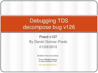 Debugging TDS
decompose bug v126
       Fixed v127
  By Daniel Gomez-Prado
       01/28/2010

      Disclaimer: This is not a tutorial.

        This is a debugging session
        for anyone working on TDS

        http://www.dgomezpr.com/
 