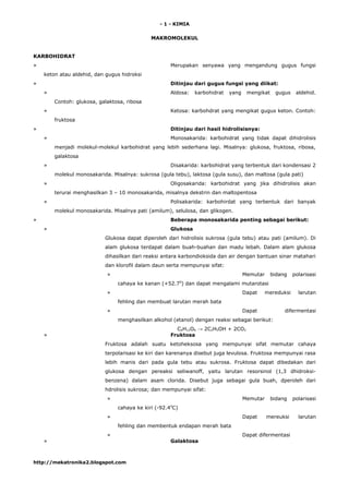 - 1 - KIMIA
MAKROMOLEKUL
KARBOHIDRAT
» Merupakan senyawa yang mengandung gugus fungsi
keton atau aldehid, dan gugus hidroksi
» Ditinjau dari gugus fungsi yang diikat:
» Aldosa: karbohidrat yang mengikat gugus aldehid.
Contoh: glukosa, galaktosa, ribosa
» Ketosa: karbohdrat yang mengikat gugus keton. Contoh:
fruktosa
» Ditinjau dari hasil hidrolisisnya:
» Monosakarida: karbohidrat yang tidak dapat dihidrolisis
menjadi molekul-molekul karbohidrat yang lebih sederhana lagi. Misalnya: glukosa, fruktosa, ribosa,
galaktosa
» Disakarida: karbohidrat yang terbentuk dari kondensasi 2
molekul monosakarida. Misalnya: sukrosa (gula tebu), laktosa (gula susu), dan maltosa (gula pati)
» Oligosakarida: karbohidrat yang jika dihidrolisis akan
terurai menghasilkan 3 – 10 monosakarida, misalnya dekstrin dan maltopentosa
» Polisakarida: karbohirdat yang terbentuk dari banyak
molekul monosakarida. Misalnya pati (amilum), selulosa, dan glikogen.
» Beberapa monosakarida penting sebagai berikut:
» Glukosa
Glukosa dapat diperoleh dari hidrolisis sukrosa (gula tebu) atau pati (amilum). Di
alam glukosa terdapat dalam buah-buahan dan madu lebah. Dalam alam glukosa
dihasilkan dari reaksi antara karbondioksida dan air dengan bantuan sinar matahari
dan klorofil dalam daun serta mempunyai sifat:
» Memutar bidang polarisasi
cahaya ke kanan (+52.70
) dan dapat mengalami mutarotasi
» Dapat mereduksi larutan
fehling dan membuat larutan merah bata
» Dapat difermentasi
menghasilkan alkohol (etanol) dengan reaksi sebagai berikut:
C6H12O6 → 2C2H5OH + 2CO2
» Fruktosa
Fruktosa adalah suatu ketoheksosa yang mempunyai sifat memutar cahaya
terpolarisasi ke kiri dan karenanya disebut juga levulosa. Fruktosa mempunyai rasa
lebih manis dari pada gula tebu atau sukrosa. Fruktosa dapat dibedakan dari
glukosa dengan pereaksi seliwanoff, yaitu larutan resorsinol (1,3 dhidroksi-
benzena) dalam asam clorida. Disebut juga sebagai gula buah, dperoleh dari
hdrolisis sukrosa; dan mempunyai sifat:
» Memutar bidang polarisasi
cahaya ke kiri (-92.40
C)
» Dapat mereuksi larutan
fehling dan membentuk endapan merah bata
» Dapat difermentasi
» Galaktosa
http://mekatronika2.blogspot.com
 
