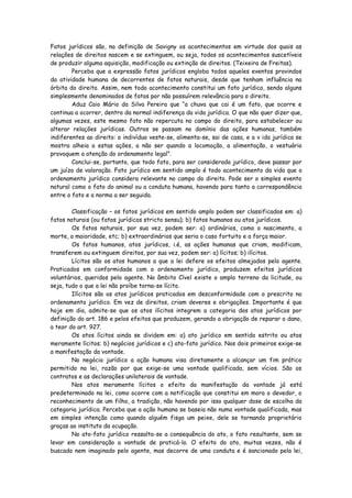 Fatos jurídicos são, na definição de Savigny os acontecimentos em virtude dos quais as
relações de direitos nascem e se extinguem, ou seja, todos os acontecimentos suscetíveis
de produzir alguma aquisição, modificação ou extinção de direitos. (Teixeira de Freitas).
        Perceba que a expressão fatos jurídicos engloba todos aqueles eventos provindos
da atividade humana de decorrentes de fatos naturais, desde que tenham influência na
órbita do direito. Assim, nem todo acontecimento constitui um fato jurídico, sendo alguns
simplesmente denominados de fatos por não possuírem relevância para o direito.
        Aduz Caio Mário da Silva Pereira que “a chuva que cai é um fato, que ocorre e
continua a ocorrer, dentro da normal indiferença da vida jurídica. O que não quer dizer que,
algumas vezes, este mesmo fato não repercuta no campo do direito, para estabelecer ou
alterar relações jurídicas. Outros se passam no domínio das ações humanas, também
indiferentes ao direito: o indivíduo veste-se, alimenta-se, sai de casa, e a v ida jurídica se
mostra alheia a estas ações, a não ser quando a locomoção, a alimentação, o vestuário
provoquem a atenção do ordenamento legal”.
        Conclui-se, portanto, que todo fato, para ser considerado jurídico, deve passar por
um juízo de valoração. Fato jurídico em sentido amplo é todo acontecimento da vida que o
ordenamento jurídico considera relevante no campo do direito. Pode ser o simples evento
natural como o fato do animal ou a conduta humana, havendo para tanto a correspondência
entre o fato e a norma a ser seguida.

        Classificação – os fatos jurídicos em sentido amplo podem ser classificados em: a)
fatos naturais (ou fatos jurídicos stricto sensu); b) fatos humanos ou atos jurídicos.
        Os fatos naturais, por sua vez, podem ser: a) ordinários, como o nascimento, a
morte, a maioridade, etc; b) extraordinários que seria o caso fortuito e a força maior.
        Os fatos humanos, atos jurídicos, i.é, as ações humanas que criam, modificam,
transferem ou extinguem direitos, por sua vez, podem ser: a) lícitos; b) ilícitos.
        Lícitos são os atos humanos a que a lei defere os efeitos almejados pelo agente.
Praticados em conformidade com o ordenamento jurídico, produzem efeitos jurídicos
voluntários, queridos pelo agente. No âmbito Cível existe o amplo terreno da licitude, ou
seja, tudo o que a lei não proíbe torna-se lícito.
        Ilícitos são os atos jurídicos praticados em desconformidade com o prescrito no
ordenamento jurídico. Em vez de direitos, criam deveres e obrigações. Importante é que
hoje em dia, admite-se que os atos ilícitos integrem a categoria dos atos jurídicos por
definição do art. 186 e pelos efeitos que produzem, gerando a obrigação de reparar o dano,
a teor do art. 927.
        Os atos lícitos ainda se dividem em: a) ato jurídico em sentido estrito ou atos
meramente lícitos; b) negócios jurídicos e c) ato-fato jurídico. Nos dois primeiros exige-se
a manifestação da vontade.
        No negócio jurídico a ação humana visa diretamente a alcançar um fim prático
permitido na lei, razão por que exige-se uma vontade qualificada, sem vícios. São os
contratos e as declarações unilaterais de vontade.
        Nos atos meramente lícitos o efeito da manifestação da vontade já está
predeterminado na lei, como ocorre com a notificação que constitui em mora o devedor, o
reconhecimento de um filho, a tradição, não havendo por isso qualquer dose de escolha da
categoria jurídica. Perceba que a ação humana se baseia não numa vontade qualificada, mas
em simples intenção como quando alguém fisga um peixe, dele se tornando proprietário
graças ao instituto da ocupação.
        No ato-fato jurídico ressalta-se a consequência do ato, o fato resultante, sem se
levar em consideração a vontade de praticá-lo. O efeito do ato, muitas vezes, não é
buscado nem imaginado pelo agente, mas decorre de uma conduta e é sancionado pela lei,
 