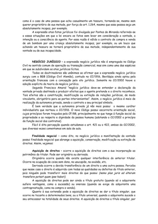 como é o caso de uma pessoa que acha casualmente um tesouro, tornando-se, mesmo sem
querer proprietário de sua metade, por força do art. 1.264, mesmo que essa pessoa seja um
absolutamente incapaz, por exemplo.
       A expressão atos-fatos jurídicos foi divulgada por Pontes de Miranda referindo-se
a essas situações em que a lei encara os fatos sem levar em consideração a vontade, a
intenção ou a consciência do agente. Por essa razão é válido o contrato de compra e venda
de um bombom por uma criança absolutamente incapaz, por exemplo, ou um louco que
achando um tesouro se tornará proprietário de sua metade, independentemente de sua
vontade ou de sua incapacidade.



         NEGÓCIO JURÍDICO – a expressão negócio jurídico não é empregada no Código
Civil no sentido comum de operação ou transação comercial, mas sim como uma das espécies
em que se subdividem os atos jurídicos lícitos.
         Todos os doutrinadores são unânimes ao afirmar que a expressão negócio jurídico
surgiu com o BGB (Código Civil Alemão), contudo no CC/1916, Beviláqüa ainda optou pela
orientação francesa com a concepção pelo ato jurídico. Somente no CC/2002 houve a
adoção explícita da teoria do negócio jurídico.
         Segundo Francisco Amaral “negócio jurídico deve-se entender a declaração da
vontade privada destinada a produzir efeitos que o agente pretende e o direito reconhece.
Tais efeitos são a constituição, modificação ou extinção de relações jurídicas, de modo
vinculante, obrigatório para as partes intervenientes”. Assim, o negócio jurídico é meio de
realização da autonomia privada, sendo o contrato o seu principal símbolo.
         É bem verdade que a autonomia privada já não mais possui o mesmo caráter
individualista que norteou o CC/1916. O novo Código possui escorreita orientação social,
cujos princípios foram traçados pela CF/88, principalmente no que tange à função social da
propriedade e ao respeito e dignidade da pessoa humana (adotando o CC/2002 o princípio
da função social dos contratos).
         Fácil é dita percepção quando estudamos o art. 421 ou o 422, ambos do CC/2002,
que diversas vezes comentamos em sala de aula.

        Finalidade negocial – como dito, no negócio jurídico a manifestação da vontade
possui finalidade negocial que abrange a aquisição, conservação, modificação ou extinção de
direitos. Assim, vejamos:

        Aquisição de direitos – ocorre a aquisição de direitos com a sua incorporação ao
patrimônio do titular. Pode ser originária ou derivada.
        Originária ocorre quando não existe qualquer interferência do anterior titular.
Ocorre na ocupação de coisa sem dono, na usucapião, na avulsão, etc.
        Derivada ocorre a devida transferência de um direito a uma outra pessoa. Perceba
que nesse caso o direito é adquirido com todas as qualidades ou defeitos do título anterior,
pois ninguém pode transferir mais direitos do que possui (nemo plus juris ad alterum
transfere potest quam ipse habet).
        A aquisição de direitos pode ser ainda a título gratuito (quando só o adquirente
aufere vantagens, como a sucessão) ou oneroso (quando se exige do adquirente uma
contraprestação, como na compra e venda).
        Quanto à sua extensão pode a aquisição de direitos se dar a título singular, que
ocorre no tocante a determinados bens, ou a título universal, quando o adquirente sucede o
seu antecessor na totalidade de seus direitos. A aquisição de direitos a título singular, por
 