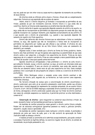 sua vez, pode ser por ato inter vivos ou causa mortis a depender do momento de ocorrência
de seus efeitos.
         Os direitos ainda se diferem entre atuais e futuros. Atuais são os completamente
adquiridos, futuros os cuja aquisição não se acabou de operar.
         Assim, atual é o direito subjetivo já formado e incorporado ao patrimônio de seu
titular, podendo se por ele livremente exercido. Direito futuro é o que ainda não se
constituiu. Dentre os futuros ainda separamos os já deferidos dos não deferidos
         Direito deferido é aquele cuja aquisição depende somente do arbítrio do sujeito, ou
seja, ainda não se incorporaram ao patrimônio do adquirente porque ele ainda não quis, mas
poderão incorporar-se a qualquer momento, pois depende exclusivamente de seu arbítrio. É
o que sucede com o direito de propriedade, v.g., quando a sua aquisição depende tão
somente do registro do título aquisitivo.
         Direito não deferido são direitos futuros que se subordinam a fatos ou condições
falíveis, ou seja, são aqueles que não se incorporara e talvez nem se incorporem ao
patrimônio do adquirente por razões que são alheias a sua vontade. A eficácia de uma
doação já realizada pode depender de um fato futuro falível, como um casamento do
donatário, por exemplo.
         Algumas vezes, é bem verdade que o direito se forma de forma gradativa. Assim,
haveria uma fase preliminar em que há apenas uma esperança ou possibilidade de que esse
direito venha a ser adquirido, a situação é de expectativa de direito. Trata-se de mera
esperança de vir a adquirir um direito. Frise-se como exemplo a mera possibilidade que têm
os filhos de suceder a seus pais quando estes morrerem.
         Quando encontra-se ultrapassada a fase preliminar e o direito se acha inicial e
parcialmente formado, surge o direito eventual, ou seja, já existe um interesse ainda que
embrionário ou incompleto. É pois um direito já concebido, mas ainda não nascido, pois
falta-lhe um elemento básico, sendo mais do que uma expectativa de fato. Como exemplo
podemos citar a aceitação de uma proposta de compra e venda ou o exercício do direito de
preferência.
         OBS: Sílvio Rodrigues coloca o exemplo acima como direito eventual e não
expectativa de direito, pois, segundo ele, os herdeiros, se tudo ocorrer como esperado,
receberão a herança.
         Na terceira situação de avanço para a concretização do direito encontramos o
direito condicional, pois este já se encontra plenamente constituído, porém sua eficácia
(guarde bem o termo) depende do implemento da condição estipulada, de um evento futuro
e incerto. O art. 130 do CC/2002 emprega a expressão direito eventual no sentido genérico
do termo, abrangendo o direito condicional, quando aduz que “ao titular de direito eventual,
nos casos de condição suspensiva ou resolutiva, é permitido praticar os atos destinados a
conservá-lo”.

        Conservação de direitos – para resguardar ou conservar seus direitos o titular, às
vezes, necessita tomar certas medidas preventivas ou repressivas.
        As medidas de caráter preventivo visam garantir o direito contra futura violação.
Podem ser de natureza extrajudicial (garantias pessoais ou reais) e judiciais (arresto,
sequestro, caução, busca e apreensão, etc)
        As medidas de caráter repressivo visam restaurar o direito violado. A pretensão é
deduzida em juízo por meio da ação, pois a lei não excluirá da apreciação do Poder
Judiciário lesão ou ameaça a direito.
        A defesa privada ou autotutela só é admitida excepcionalmente, pois pode conduzir
a excessos. É prevista na legítima defesa, no exercício regular de um direito, no estado de
necessidade, na proteção possessória, etc.
 