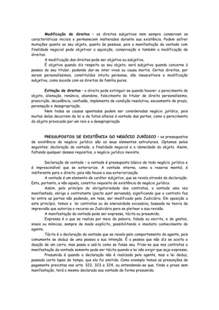 Modificação de direitos – os direitos subjetivos nem sempre conservam as
características iniciais e permanecem inalterados durante sua existência. Podem sofrer
mutações quanto ao seu objeto, quanto às pessoas, pois a manifestação da vontade com
finalidade negocial pode objetivar a aquisição, conservação e também a modificação de
direitos.
        A modificação dos direitos pode ser objetiva ou subjetiva.
        É objetiva quando diz respeito ao seu objeto; será subjetiva quando concerne à
pessoa do seu titular, podendo dar-se inter vivos ou causa mortis. Certos direitos, por
serem personalíssimos, constituídos intuitu personae, são insuscetíveis e modificação
subjetiva, como sucede com os direitos de família puros.

        Extinção de direitos – o direito pode extinguir-se quando houver: o perecimento do
objeto, alienação, renúncia, abandono, falecimento do titular de direito personalíssimo,
prescrição, decadência, confusão, implemento de condição resolutiva, escoamento de prazo,
perempção e desapropriação.
        Nem todas as causas apontadas podem ser consideradas negócio jurídico, pois
muitas delas decorrem da lei e de fatos alheios à vontade das partes, como o perecimento
do objeto provocado por um raio e a desapropriação.



       PRESSUPOSTOS DE EXISTÊNCIA DO NEGÓCIO JURÍDICO – os pressupostos
de existência do negócio jurídico são os seus elementos estruturais. Optamos pelos
seguintes: declaração de vontade, a finalidade negocial e a idoneidade do objeto. Assim,
faltando qualquer desses requisitos, o negócio jurídico inexiste.

        Declaração de vontade – a vontade é pressuposto básico de todo negócio jurídico e
é imprescindível que se exteriorize. A vontade interna, como a reserva mental, é
indiferente para o direito, pois não houve a sua exteriorização.
        A vontade é um elemento de caráter subjetivo, que se revela através da declaração.
Esta, portanto, e não aquela, constitui requisito de existência do negócio jurídico.
        Assim, pelo princípio da obrigatoriedade dos contratos, a vontade uma vez
manifestada, obriga o contratante (pacta sunt servanda), significando que o contrato faz
lei entre as partes não podendo, em tese, ser modificado pelo Judiciário. Em oposição a
este princípio, temos a lei contratos ou da onerosidade excessiva, baseada na teoria da
imprevisão que autoriza o recurso ao Judiciário para se pleitear a sua revisão.
        A manifestação da vontade pode ser expressa, tácita ou presumida.
        Expressa é a que se realiza por meio da palavra, falada ou escrita, e de gestos,
sinais ou mímicas, sempre de modo explícito, possibilitando o imediato conhecimento do
agente.
        Tácita é a declaração da vontade que se revela pelo comportamento do agente, pois
comumente se deduz de uma pessoa a sua intenção. É a pessoa que não diz se aceita a
doação de um carro, mas passa a usá-lo como se fosse seu. Frise-se que nos contratos a
manifestação da vontade somente pode ser tácita quando a lei não exigir que seja expressa.
        Presumida é quando a declaração não é realizada pelo agente, mas a lei deduz,
passado certo lapso de tempo, que ela foi emitida. Como exemplo temos as presunções de
pagamento previstas nos arts. 322, 323 e 324, ou entendendo-se que, findo o prazo sem
manifestação, terá o mesmo declarado sua vontade de forma presumida.
 