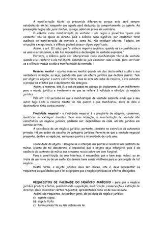 A manifestação tácita da presumida diferem-se porque esta será sempre
estabelecida em lei, enquanto que aquela será deduzida do comportamento do agente. As
presunções legais são juris tantum, ou seja, admitem prova em contrário.
         O silêncio como manifestação da vontade – em regra o provérbio “quem cala
consente” não se aplica ao direito, pois o silêncio nada significa, por constituir total
ausência de manifestação de vontade e, como tal, não produzir efeitos. Todavia, em
situações excepcionais, o silêncio poderá possuir algum significado.
         Assim, o art. 111 aduz que “o silêncio importa anuência, quando as circunstâncias e
os usos o autorizarem, e não for necessária a declaração de vontade expressa.”
         Portanto, o silêncio pode ser interpretado como manifestação tácita de vontade
quando a lei conferir a ele tal efeito, cabendo ao juiz examinar caso a caso, para verificar
se o silêncio traduz ou não a manifestação da vontade.

         Reserva mental – ocorre reserva mental quando um dos declarantes oculta a sua
verdadeira intenção, ou seja, quando não quer um efeito jurídico que declara querer. Tem
por objetivo enganar o outro contratante, mas se este não sabe da reserva, o ato subsiste
e produz os efeitos que o declarante não desejava.
         Assim, a reserva, isto é, o que se passa na cabeça do declarante, é um indiferente
para o mundo jurídico e irrelevante no que se refere à validade e eficácia do negócio
jurídico
         Pelo art. 110 percebe-se que a manifestação de vontade subsiste ainda que o seu
autor haja feito a reserva mental de não querer o que manifestou, salvo se dela o
destinatário tinha conhecimento”.

        Finalidade negocial – a finalidade negocial é o propósito de adquirir, conservar,
modificar ou extinguir direitos. Sem essa intenção, a manifestação de vontade não
caracteriza um negócio jurídico, podendo ser, dependendo do caso, um ato jurídico em
sentido estrito.
        A existência de um negócio jurídico, portanto, consiste no exercício da autonomia
privada. Há um poder de escolha da categoria jurídica. Permite-se que a vontade negocial
proponha, dentre as espécies, variaçoes quanto a intensidade de cada uma.

        Idoneidade do objeto – Imagine se a intenção das partes é celebrar um contrato de
mútuo. Diante de tal desiderato, é impossível que o objeto seja infungível, pois é da
essência do contrato de mútuo que o mesmo recaia sobre um bem fungível.
        Para a constituição de uma hipoteca, é necessário que o bem seja imóvel, ou se
trate de um navio ou de um avião. Os demais bens serão inidôneos para a celebração de tal
negócio.
        Desta forma, o objeto jurídico deve ser idôneo, isto é, deve apresentar os
requisitos ou qualidades que a lei exige para que o negócio produza os efeitos desejados.



        REQUISITOS DE VALIDADE DO NEGÓCIO JURÍDICO – para que o negócio
jurídico produza efeitos, possibilitando a aquisição, modificação, conservação e extinção de
direitos, deve preencher certos requisitos, apresentados como os de sua validade.
        Assim, são requisitos, de caráter geral, de validade do negócio jurídico:
        a) agente capaz;
        b) objeto lícito;
        c) forma prescrita ou não defesa em lei.
 