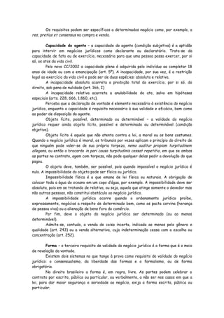 Os requisitos podem ser específicos a determinados negócio como, por exemplo, a
res, pretius et consensus na compra e venda.

         Capacidade do agente – a capacidade do agente (condição subjetiva) é a aptidão
para intervir em negócios jurídicos como declarante ou declaratário. Trata-se da
capacidade de fato ou de exercício, necessária para que uma pessoa possa exercer, por si
só, os atos da vida civil.
         Pelo novo CC/2002 a capacidade plena é adquirida pelo indivíduo ao completar 18
anos de idade ou com a emancipação (art. 5º). A incapacidade, por sua vez, é a restrição
legal ao exercício da vida civil e pode ser de duas espécies: absoluta e relativa.
         A incapacidade absoluta acarreta a proibição total do exercício, por si só, do
direito, sob pena de nulidade (art. 166, I)
         A incapacidade relativa acarreta a anulabilidade do ato, salvo em hipóteses
especiais (arts. 228, 666, 1.860, etc).
         Perceba que a declaração de vontade é elemento necessário à existência do negócio
jurídico, enquanto a capacidade é requisito necessário à sua validade e eficácia, bem como
ao poder de disposição do agente.
         Objeto lícito, possível, determinado ou determinável – a validade do negócio
jurídico requer ainda objeto lícito, possível e determinado ou determinável (condição
objetiva).
         Objeto lícito é aquele que não atenta contra a lei, a moral ou os bons costumes.
Quando o negócio jurídico é imoral, os tribunais por vezes aplicam o princípio do direito de
que ninguém pode valer-se de sua própria torpeza, nemo auditur propiam turpitudinem
allegans, ou então o brocardo in pari causa turpitudinis cessat repetitio, em que se ambas
as partes no contrato, agem com torpeza, não pode qualquer delas pedir a devolução do que
pagou.
         O objeto deve, também, ser possível, pois quando impossível o negócio jurídico é
nulo. A impossibilidade do objeto pode ser física ou jurídica.
         Impossibilidade física é a que emana de lei física ou naturais. A obrigação de
colocar toda a água do oceano em um copo d’água, por exemplo. A impossibilidade deve ser
absoluta, pois em se tratando de relativa, ou seja, aquela que atinge somente o devedor mas
não outras pessoas, não constitui obstáculo ao negócio jurídico.
         A impossibilidade jurídica ocorre quando o ordenamento jurídico proíbe,
expressamente, negócios a respeito de determinado bem, como os pacta corvina (herança
de pessoa viva) ou a alienação de bens fora do comércio.
         Por fim, deve o objeto do negócio jurídico ser determinado (ou ao menos
determinável).
         Admite-se, contudo, a venda de coisa incerta, indicada ao menos pelo gênero e
qualidade (art. 243) ou a venda alternativa, cuja indeterminação cessa com a escolha ou
concentração (art. 252).

        Forma – o terceiro requisito de validade do negócio jurídico é a forma que é o meio
de revelação da vontade.
        Existem dois sistemas no que tange à prova como requisito de validade do negócio
jurídico: o consensualismo, da liberdade das formas e o formalismo, ou de forma
obrigatória.
        No direito brasileiro a forma é, em regra, livre. As partes podem celebrar o
contrato por escrito, público ou particular, ou verbalmente, a não ser nos casos em que a
lei, para dar maior segurança e seriedade ao negócio, exija a forma escrita, pública ou
particular.
 