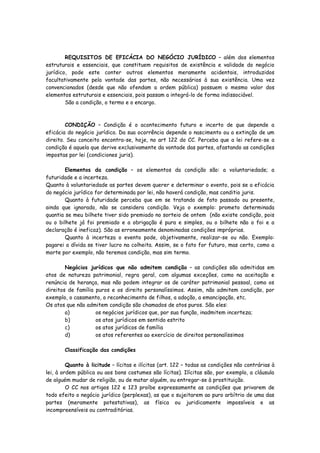 REQUISITOS DE EFICÁCIA DO NEGÓCIO JURÍDICO – além dos elementos
estruturais e essenciais, que constituem requisitos de existência e validade do negócio
jurídico, pode este conter outros elementos meramente acidentais, introduzidos
facultativamente pela vontade das partes, não necessários à sua existência. Uma vez
convencionados (desde que não ofendam a ordem pública) possuem o mesmo valor dos
elementos estruturais e essenciais, pois passam a integrá-lo de forma indissociável.
        São a condição, o termo e o encargo.



        CONDIÇÃO – Condição é o acontecimento futuro e incerto de que depende a
eficácia do negócio jurídico. Da sua ocorrência depende o nascimento ou a extinção de um
direito. Seu conceito encontra-se, hoje, no art 122 do CC. Perceba que a lei refere-se a
condição é aquela que derive exclusivamente da vontade das partes, afastando as condições
impostas por lei (condiciones juris).

        Elementos da condição – os elementos da condição são: a voluntariedade; a
futuridade e a incerteza.
Quanto à voluntariedade as partes devem querer e determinar o evento, pois se a eficácia
do negócio jurídico for determinada por lei, não haverá condição, mas conditio juris.
        Quanto à futuridade perceba que em se tratando de fato passado ou presente,
ainda que ignorado, não se considera condição. Veja o exemplo: prometo determinada
quantia se meu bilhete tiver sido premiado no sorteio de ontem (não existe condição, pois
ou o bilhete já foi premiado e a obrigação é pura e simples, ou o bilhete não o foi e a
declaração é ineficaz). São as erroneamente denominadas condições impróprias.
        Quanto à incerteza o evento pode, objetivamente, realizar-se ou não. Exemplo:
pagarei a dívida se tiver lucro na colheita. Assim, se o fato for futuro, mas certo, como a
morte por exemplo, não teremos condição, mas sim termo.

        Negócios jurídicos que não admitem condição – as condições são admitidas em
atos de natureza patrimonial, regra geral, com algumas exceções, como na aceitação e
renúncia de herança, mas não podem integrar os de caráter patrimonial pessoal, como os
direitos de família puros e os direito personalíssimos. Assim, não admitem condição, por
exemplo, o casamento, o reconhecimento de filhos, a adoção, a emancipação, etc.
Os atos que não admitem condição são chamados de atos puros. São eles:
        a)          os negócios jurídicos que, por sua função, inadmitem incerteza;
        b)          os atos jurídicos em sentido estrito
        c)          os atos jurídicos de família
        d)          os atos referentes ao exercício de direitos personalíssimos

       Classificação das condições

         Quanto à licitude – lícitas e ilícitas (art. 122 – todas as condições não contrárias à
lei, à ordem pública ou aos bons costumes são lícitas). Ilícitas são, por exemplo, a cláusula
de alguém mudar de religião, ou de matar alguém, ou entregar-se à prostituição.
         O CC nos artigos 122 e 123 proíbe expressamente as condições que privarem de
todo efeito o negócio jurídico (perplexas), as que o sujeitarem ao puro arbítrio de uma das
partes (meramente potestativas), as física ou juridicamente impossíveis e as
incompreensíveis ou contraditórias.
 
