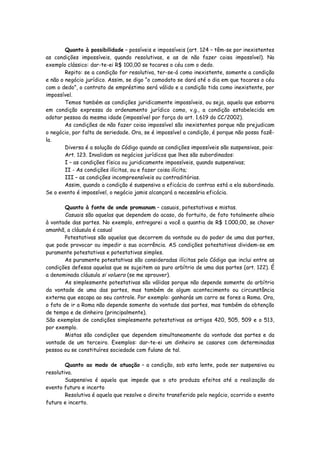 Quanto à possibilidade – possíveis e impossíveis (art. 124 – têm-se por inexistentes
as condições impossíveis, quando resolutivas, e as de não fazer coisa impossível). No
exemplo clássico: dar-te-ei R$ 100,00 se tocares o céu com o dedo.
        Repito: se a condição for resolutiva, ter-se-á como inexistente, somente a condição
e não o negócio jurídico. Assim, se digo “o comodato se dará até o dia em que tocares o céu
com o dedo”, o contrato de empréstimo será válido e a condição tida como inexistente, por
impossível.
        Temos também as condições juridicamente impossíveis, ou seja, aquela que esbarra
em condição expressa do ordenamento jurídico como, v.g., a condição estabelecida em
adotar pessoa da mesma idade (impossível por força do art. 1.619 do CC/2002).
        As condições de não fazer coisa impossível são inexistentes porque não prejudicam
o negócio, por falta de seriedade. Ora, se é impossível a condição, é porque não posso fazê-
la.
        Diversa é a solução do Código quando as condições impossíveis são suspensivas, pois:
        Art. 123. Invalidam os negócios jurídicos que lhes são subordinados:
        I – as condições física ou juridicamente impossíveis, quando suspensivas;
        II - As condições ilícitas, ou e fazer coisa ilícita;
        III – as condições incompreensíveis ou contraditórias.
        Assim, quando a condição é suspensiva a eficácia do contrao está a ela subordinada.
Se o evento é impossível, o negócio jamis alcançará a necessária eficácia.

        Quanto à fonte de onde promanam – casuais, potestativas e mistas.
        Casuais são aquelas que dependem do acaso, do fortuito, de fato totalmente alheio
à vontade das partes. No exemplo, entregarei a você a quantia de R$ 1.000,00, se chover
amanhã, a cláusula é casual
        Potestativas são aquelas que decorrem da vontade ou do poder de uma das partes,
que pode provocar ou impedir a sua ocorrência. AS condições potestativas dividem-se em
puramente potestativas e potestativas simples.
        As puramente potestativas são consideradas ilícitas pelo Código que inclui entre as
condições defesas aquelas que se sujeitem ao puro arbítrio de uma das partes (art. 122). É
a denominada cláusula si voluero (se me aprouver).
        As simplesmente potestativas são válidas porque não depende somente do arbítrio
da vontade de uma das partes, mas também de algum acontecimento ou circunstância
externa que escapa ao seu controle. Por exemplo: ganharás um carro se fores a Roma. Ora,
o fato de ir a Roma não depende somente da vontade das partes, mas também da obtenção
de tempo e de dinheiro (principalmente).
São exemplos de condições simplesmente potestativas os artigos 420, 505, 509 e o 513,
por exemplo.
        Mistas são condições que dependem simultaneamente da vontade das partes e da
vontade de um terceiro. Exemplos: dar-te-ei um dinheiro se casares com determinadas
pessoa ou se constituíres sociedade com fulano de tal.

        Quanto ao modo de atuação – a condição, sob esta lente, pode ser suspensiva ou
resolutiva.
        Suspensiva é aquela que impede que o ato produza efeitos até a realização do
evento futuro e incerto
        Resolutiva é aquela que resolve o direito transferido pelo negócio, ocorrido o evento
futuro e incerto.
 