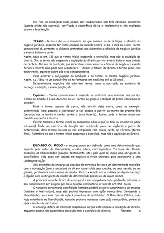 Por fim, as condições ainda podem ser consideradas sob três estados: pendentes
(quando ainda não ocorreu), verificada a ocorrência dá-se o implemento e não realizada
ocorre a frustração.



        TERMO – termo o dia ou o momento em que começa ou se extingue a eficácia do
negócio jurídico, podendo ter como unidade de medida a hora, o dia, o mês ou o ano. Termo
convencional é, portanto, a cláusula contratual que subordina a eficácia do negócio jurídico
a evento futuro e certo.
Assim, aduz o art. 131 que o termo inicial suspende o exercício, mas não a aquisição do
direito. Ora, o termo não suspende a aquisição do direito por ser evento futuro, mas dotado
de certeza. Difere da condição, que subordina, como vimos, a eficácia do negócio a evento
futuro e incerto (que pode nem acontecer). Assim, o titular do direito a termo pode, com
maior razão, exercer sobre ele atos conservatórios.
        Pode ocorrer a conjugação da condição e do termo no mesmo negócio jurídico.
Assim, v.g., “dou-te um consultório se te formares em medicina até os 25 anos”.
        Determinados negócios não admitem termo, como a aceitação ou renúncia de
herança, a adoção, a emancipação, etc.

         Espécies – Termo convencional é inserido no contrato pela vontade das partes;
Termo de direito é o que decorre da lei; Termo de graça é a dilação de prazo concedida ao
devedor.
         Pode o termo, apesar de certo, não existir data certa, como no exemplo:
determinado bem passará a pertencer a tal pessoa a partir da morte do proprietário
(perceba que a morte é certa, porém a data incerta). Assim, pode o termo ainda ser
dividido em certo e incerto.
         Existe também o termo inicial ou suspensivo (dies a quo) e final ou resolutivo (dies
ad quem). Pode um contrato de locação ser celebrado para ter vigência a partir de
determinada data (termo inicial) ou ser estipulado com prazo certo de término (termo
final). Relembre-se que o termo inicial suspende o exercício, mas não a aquisição do direito.



         ENCARGO OU MODO – o encargo pode ser definido como uma determinação que,
imposta pelo autor da liberalidade, a esta adere, restringindo-a. Trata-se de cláusula
acessória às liberalidades (doação, testamento, etc), pela qual se impõe uma obrigação ao
beneficiário. Não pode ser aposta em negócio a título oneroso, pois equivaleria a uma
contraprestação.
         São exemplos de encargo as doações de terrenos feitas a um determinado município
com a obrigação (com o encargo) de ali ser construída uma creche, ou uma escola, ou um
ginásio, geralmente com o nome do doador. Outro exemplo seria a deixa de alguma herança
a alguém com a obrigação de cuidar de determinada pessoa ou de algum animal.
         A principal característica do encargo é a sua obrigatoriedade, podendo, inclusive, o
seu cumprimento ser exigido por meio da ação cominatória, a teor do art. 553 do CC.
         O terceiro porventura beneficiado também poderá exigir o cumprimento do encargo
(também o instituidor), mas não poderá ingressar com ação revocatória (revogando a
liberalidade), pois esse tipo de ação é privativa do instituidor. O Ministério Público, caso
haja relevância na liberalidade, também poderia ingressar com ação revocatória, porém só
após a morte do instituidor.
         O encargo difere da condição suspensiva porque esta impede a aquisição do direito,
enquanto aquele não suspende a aquisição nem o exercício do direito.        Perceba         a
 