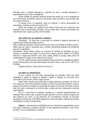 distinção: para a condição emprega-se a partícula se; para o encargo emprega-se a
expressão para que ou com a obrigação de.
         Difere também da condição resolutiva porque não conduz, por si só à revogação do
ato. O instituidor do benefício poderá ou não propor ação revocatória, cuja sentença não
terá efeito retroativo.
         O encargo ilícito ou impossível, salvo se constituir o motivo determinante da
liberalidade, considera-se não escrito (art. 137).
         Assim, por exemplo, se a doação de um imóvel é feita para que o donatário nele
mantenha casa de prostituição (atividade ilícita), sendo este o motivo determinante da
liberalidade, todo o negócio jurídico será invalidade.



         DOS DEFEITOS DO NEGÓCIO JURÍDICO
         Introdução – Já vimos que a declaração de vontade é elemento estrutural ou
requisito de existência do negócio jurídico.
Após a análise da existência, temos que perscrutar acerca da validade do negócio jurídico.
Assim, para ser válido é necessário que a vontade manifestada (requisito de existência)
seja livre e espontânea.
Inicialmente, vamos analisar, dentro do contexto da validade, as hipóteses em que a
vontade se manifesta com algum vício que torne o negócio jurídico anulável. O CC/2002
menciona e regula seis defeitos: erro, dolo, coação, estado de perigo, lesão (vícios de
consentimento) e fraude contra credores (vício social)1.
         Por fim, ressalte-se que o prazo decadencial para pleitear-se a anulação do negócio
jurídico eivado pelos vícios suso mencionados é de quatro anos, a teor do art. 178, II, do
CC/2002.
         Vejamos, portanto, cada um dos vícios de per si.



        DO ERRO OU IGNORÂNCIA
        O erro consiste em uma falsa representação da realidade, sendo que nesta
modalidade o agente se engana só. Quando o agente é induzido em erro pelo outro
contratante o por terceiro, temos a figura do dolo.
        Diante disso, perceba que poucas são as ações anulatórias ajuizadas com base no
erro, porque se torna difícil penetrar do âmago, no íntimo do autor para descobrir o que se
passou em sua mente no momento da celebração do negócio. O dolo, por outro lado, se torna
mais fácil, pois o induzimento foi exteriorizado, ou seja, pode ser comprovado e auferido
objetivamente.
        Erro é a ideia falsa da realidade; ignorância é o completo desconhecimento da
realidade. Num e noutro caso, o agente é levado a praticar o ato ou a realizar o negócio que
não celebraria por certo, ou que praticaria em circunstâncias diversas, se estivesse
devidamente esclarecido. O CC/2002 equiparou as duas expressões, conduzido às mesmas
consequências, ou seja, à anulabilidade.

       Espécies – diversas são as modalidades de erro. Umas levam à anulabilidade, outras
não, sendo irrelevantes, acidentais, portanto. A mais importante distinção é a que divide,
portanto, o erro em substancial e acidental.




1 Lembrem-se que hoje em dia o vício social da simulação torna o ato jurídico nulo e não mais anulável.
 
