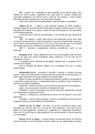 LEI – a palavra lei é empregada em duas acepções: em um sentido amplo, como
sinônimo de norma jurídica, compreende toda regra geral de conduta, emanada por
autoridade competente; em sentido estrito, refere-se, tão somente, a norma jurídica
elaborada pelo Poder Legislativo por meio de processo adequado.
       Possui como características a generalidade, a imperatividade e a permanência.

        Vigência da lei – a vigência é uma qualidade temporal da norma, designa a
existência específica da norma em determinada época. Segundo a LICC em seu art. 1º, salvo
disposição em contrário, a lei começa a vigorar em todo o país quarenta e cinco dias depois
de oficialmente publicada.
        O intervalo entre a data de sua publicação e a sua entrada em vigor denomina-se
vacatio legis.
        OBS – Se durante a vacatio legis ocorrer nova publicação de seu texto, para
correção de erros materiais ou falha de ortografia, o prazo da obrigatoriedade começará a
correr a partir da nova publicação (art. 1º, § 3º). Se a lei já entrou em vigor, tais correções
são consideradas lei nova, tornando-se obrigatória após o decurso da vacatio.
        OBS 2 – decretos e regulamentos tornam-se obrigatórios a partir de sua
publicação.

        Revogação da lei – cessa a vigência de uma lei com a sua revogação, sendo certo que
uma lei, em regra, tem caráter permanente. Assim, mantém-se a lei em vigor até ser
revogada por outra lei.
        A revogação parcial denomina-se derrogação, enquanto que a revogação total é
chamada de ab-rogação.
        Uma lei revogada não adquire vigência com a revogação da lei que a revogou
(repristinação).

        Interpretação da lei – interpretar é descobrir o sentido e o alcance da norma
jurídica. Todas as lei estão sujeitas a interpretação, não se aplicando o brocardo jurídico in
claris cessat intepretatio (na clareza dispensa-se a interpretação).
        Quanto à origem, os métodos de interpretação podem ser autêntico, jurisprudencial
e doutrinário; quanto aos meios, a interpretação pode ser gramatical, lógica, sistemática,
histórica e sociológica (teleológica)
        Gramatical – consiste no exame do texto normativo sob o ponto de vista linguístico;
        Lógica – procura-se apurar o sentido e a finalidade da norma
        Sistemática – parte do pressuposto que uma lei não existe isoladamente, devendo
ser interpretada em conjunto com outras;
        Histórica – investiga-se os antecedentes da norma a fim de descobrir o seu exato
significado.
        Teleológica – tem por objetivo adaptar o sentido ou a finalidade da norma às novas
exigências sociais, com claro abandono do individualismo.

        Conflito de leis no tempo – em regra, as leis são irretroativas. Assim, salvo
disposição em contrário, aplica-se a lei nova aos fatos pendentes e aos fatos futuros.
Quanto aos fatos pendentes, é possível que o legislador crie “disposições transitórias”.
Aduz o art. 6º da LICC que a lei não prejudicará o ato jurídico perfeito, o direito adquirido
e a coisa julgada.

        Eficácia da lei no espaço – a norma jurídica tem aplicação dentro do território
nacional (princípio da territorialidade). Ocorre, porém, que em determinadas situações,
 