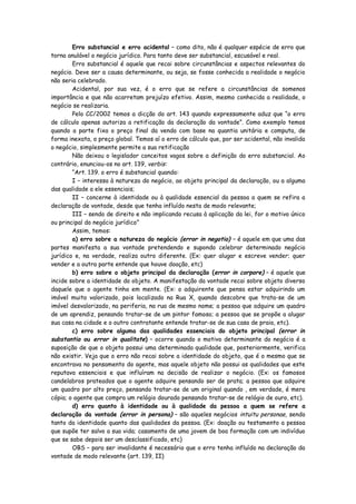 Erro substancial e erro acidental – como dito, não é qualquer espécie de erro que
torna anulável o negócio jurídico. Para tanto deve ser substancial, escusável e real.
        Erro substancial é aquele que recai sobre circunstâncias e aspectos relevantes do
negócio. Deve ser a causa determinante, ou seja, se fosse conhecida a realidade o negócio
não seria celebrado.
        Acidental, por sua vez, é o erro que se refere a circunstâncias de somenos
importância e que não acarretam prejuízo efetivo. Assim, mesmo conhecida a realidade, o
negócio se realizaria.
        Pelo CC/2002 temos a dicção do art. 143 quando expressamente aduz que “o erro
de cálculo apenas autoriza a retificação da declaração da vontade”. Como exemplo temos
quando a parte fixa o preço final da venda com base na quantia unitária e computa, de
forma inexata, o preço global. Temos aí o erro de cálculo que, por ser acidental, não invalida
o negócio, simplesmente permite a sua retificação
        Não deixou o legislador conceitos vagos sobre a definição do erro substancial. Ao
contrário, enunciou-os no art. 139, verbis:
        “Art. 139. o erro é substancial quando:
        I – interessa à natureza do negócio, ao objeto principal da declaração, ou a alguma
das qualidade a ele essenciais;
        II – concerne à identidade ou à qualidade essencial da pessoa a quem se refira a
declaração de vontade, desde que tenha influído nesta de modo relevante;
        III – sendo de direito e não implicando recusa à aplicação da lei, for o motivo único
ou principal do negócio jurídico”
        Assim, temos:
        a) erro sobre a natureza do negócio (error in negotio) – é aquele em que uma das
partes manifesta a sua vontade pretendendo e supondo celebrar determinado negócio
jurídico e, na verdade, realiza outro diferente. (Ex: quer alugar e escreve vender; quer
vender e a outra parte entende que houve doação, etc)
        b) erro sobre o objeto principal da declaração (error in corpore) – é aquele que
incide sobre a identidade do objeto. A manifestação da vontade recai sobre objeto diverso
daquele que o agente tinha em mente. (Ex: o adquirente que pensa estar adquirindo um
imóvel muito valorizado, pois localizado na Rua X, quando descobre que trata-se de um
imóvel desvalorizado, na periferia, na rua de mesmo nome; a pessoa que adquire um quadro
de um aprendiz, pensando tratar-se de um pintor famoso; a pessoa que se propõe a alugar
sua casa na cidade e o outro contratante entende tratar-se de sua casa de praia, etc).
        c) erro sobre alguma das qualidades essenciais do objeto principal (error in
substantia ou error in qualitate) – ocorre quando o motivo determinante do negócio é a
suposição de que o objeto possui uma determinada qualidade que, posteriormente, verifica
não existir. Veja que o erro não recai sobre a identidade do objeto, que é o mesmo que se
encontrava no pensamento do agente, mas aquele objeto não possui as qualidades que este
reputava essenciais e que influíram na decisão de realizar o negócio. (Ex: os famosos
candelabros prateados que o agente adquire pensando ser de prata; a pessoa que adquire
um quadro por alto preço, pensando tratar-se de um original quando , em verdade, é mera
cópia; o agente que compra um relógio dourado pensando tratar-se de relógio de ouro, etc).
        d) erro quanto à identidade ou à qualidade da pessoa a quem se refere a
declaração da vontade (error in persona) – são aqueles negócios intuitu personae, sendo
tanto da identidade quanto das qualidades da pessoa. (Ex: doação ou testamento a pessoa
que supõe ter salvo a sua vida; casamento de uma jovem de boa formação com um indivíduo
que se sabe depois ser um desclassificado, etc)
        OBS – para ser invalidante é necessário que o erro tenha influído na declaração da
vontade de modo relevante (art. 139, II)
 
