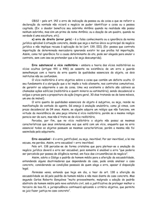 OBS2 – pelo art. 142 o erro de indicação da pessoa ou da coisa a que se referir a
declaração da vontade não viciará o negócio se puder identificar a coisa ou a pessoa
cogitada. (Ex: o doador beneficia seu sobrinho Antônio quando na realidade não possui
nenhum sobrinho, mas sim um primo de nome Antônio; ou a doação de um quadro, quando na
verdade é uma escultura, etc).
        e) erro de direito (error juris) – é o falso conhecimento ou a ignorância da norma
jurídica aplicável à situação concreta, desde que seja o motivo único ou principal do negócio
jurídico e não implique recusa à aplicação da lei (art. 139, III). (Ex: pessoa que contrata
importação de determinada mercadoria ignorando existir lei que proíba tal importação.
Assim, como tal ignorância foi a causa determinante do ato, pode ser alegada para anular o
contrato, sem com isso se pretender que a lei seja descumprida).

        Erro substancial e vício redibitório – embora a teoria dos vícios redibitórios ou
vícios ocultos (artigos 441 a 446) se assente na existência de um erro e guarde
semelhanças com a teoria do erro quanto às qualidades essenciais do objeto, os dois
institutos não se confundem.
        O vício redibitório é erro objetivo sobre a coisa que contém um defeito oculto. O
seu fundamento é a obrigação que a lei impõe a todo alienante, nos contratos comutativos,
de garantir ao adquirente o uso da coisa. Uma vez existente o defeito são cabíveis as
chamadas ações edilícias (redibitória e quanti minoris ou estimatória), sendo decadencial e
exíguo o prazo para a propositura da ação (regra geral, 30 dias tratando-se de bens móveis,
um ano de imóvel).
        O erro quanto às qualidades essenciais do objeto é subjetivo, ou seja, reside na
manifestação da vontade do agente. Dá ensejo à anulação anulatória, como já vimos, com
prazo decadencial de 04 anos. Assim, se alguém adquire um relógio que não funciona, em
virtude da inexistência de uma peça interna é vício redibitório, porém se o mesmo relógio
parecia ser de ouro, mas não é trata-se de vício redibitório.
        Perceba, por fim, que no vício redibitório o objeto não possui as mesmas
características que seus similares,uma vez que está com um vício, enquanto que no erro
essencial todos os objetos possuem as mesmas características, porém a mesma não foi
assimilada pelo adquirente.

        Erro escusável – é o erro justificável, ou seja, inevitável. Por ser inevitável, a lei me
escusa, me perdoa. Assim, erro escusável = erro inevitável.
        Pelo art. 138 percebe-se de forma cristalina que para pleitear-se a anulação do
negócio jurídico deverá o erro ser escusável, pois somente é anulável o erro “que poderia
ser percebido por pessoa de diligência normal, em face das circunstâncias do negócio”.
        Assim, adota o Código o padrão do homem médio para a aferição da escusabilidade,
entendendo alguns doutrinadores que dependendo do caso, pode ainda analisar o caso
concreto, considerando as condições pessoais de quem alega o erro, apesar d disposição
legal.
        Permissa venia, entendo que hoje em dia, a teor do art. 138 a aferição da
escusabilidade se dá pelo padrão do homem médio e não mais diante do caso concreto. Mas
segundo Carlos Roberto Gonçalves “muito provavelmente, malgrado a adoção do padrão
abstrato do homem médio pelo novo estatuto civil, sob a justificativa de proteger melhor o
terceiro de boa-fé, a jurisprudência continuará aplicando o critério objetivo, que permite
ao juiz fazer justiça no caso concreto”.
 