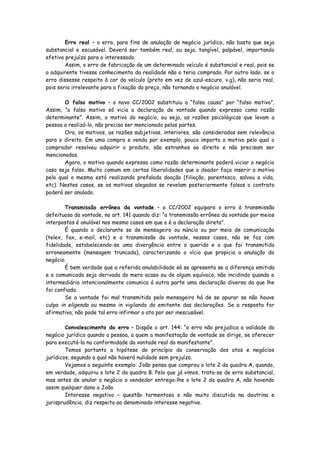 Erro real – o erro, para fins de anulação de negócio jurídico, não basta que seja
substancial e escusável. Deverá ser também real, ou seja, tangível, palpável, importando
efetivo prejuízo para o interessado.
        Assim, o erro de fabricação de um determinado veículo é substancial e real, pois se
o adquirente tivesse conhecimento da realidade não o teria comprado. Por outro lado, se o
erro dissesse respeito à cor do veículo (preto em vez de azul-escuro, v.g), não seria real,
pois seria irrelevante para a fixação do preço, não tornando o negócio anulável.

       O falso motivo – o novo CC/2002 substituiu a “falsa causa” por “falso motivo”.
Assim, “o falso motivo só vicia a declaração de vontade quando expresso como razão
determinante”. Assim, o motivo do negócio, ou seja, as razões psicológicas que levam a
pessoa a realizá-lo, não precisa ser mencionado pelas partes.
       Ora, os motivos, as razões subjetivas, interiores, são consideradas sem relevância
para o direito. Em uma compra e venda por exemplo, pouco importa o motivo pelo qual o
comprador resolveu adquirir o produto, são estranhos ao direito e não precisam ser
mencionados.
       Agora, o motivo quando expresso como razão determinante poderá viciar o negócio
caso seja falso. Muito comum em certas liberalidades que o doador faça inserir o motivo
pelo qual o mesmo está realizando prefalada doação (filiação, parentesco, salvou a vida,
etc). Nestes casos, se os motivos alegados se revelam posteriormente falsos o contrato
poderá ser anulado.

        Transmissão errônea da vontade – o CC/2002 equipara o erro à transmissão
defeituosa da vontade, no art. 141 quando diz: “a transmissão errônea da vontade por meios
interpostos é anulável nos mesmo casos em que o é a declaração direta”.
        É quando o declarante se de mensageiro ou núncio ou por meio de comunicação
(telex, fax, e-mail, etc) e a transmissão da vontade, nesses casos, não se faz com
fidelidade, estabelecendo-se uma divergência entre o querido e o que foi transmitido
erroneamente (mensagem truncada), caracterizando o vício que propicia a anulação do
negócio.
        É bem verdade que a referida anulabilidade só se apresenta se a diferença emitida
e a comunicada seja derivada do mero acaso ou de algum equívoco, não incidindo quando o
intermediário intencionalmente comunica á outra parte uma declaração diversa da que lhe
foi confiada.
        Se a vontade foi mal transmitida pelo mensageiro há de se apurar se não houve
culpa in eligendo ou mesmo in vigilando do emitente das declarações. Se a resposta for
afirmativa, não pode tal erro infirmar o ato por ser inescusável.

        Convalescimento do erro – Dispõe o art. 144: “o erro não prejudica a validade do
negócio jurídico quando a pessoa, a quem a manifestação de vontade se dirige, se oferecer
para executá-la na conformidade da vontade real do manifestante”.
        Temos portanto a hipótese do princípio da conservação dos atos e negócios
jurídicos, segundo a qual não haverá nulidade sem prejuízo.
        Vejamos o seguinte exemplo: João pensa que comprou o lote 2 da quadra A, quando,
em verdade, adquiriu o lote 2 da quadra B. Pelo que já vimos, trata-se de erro substancial,
mas antes de anular o negócio o vendedor entrega-lhe o lote 2 da quadra A, não havendo
assim qualquer dano a João.
        Interesse negativo – questão tormentosa e não muito discutida na doutrina e
jurisprudência, diz respeito ao denominado interesse negativo.
 