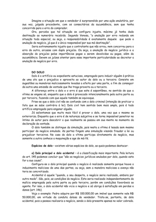 Imagine a situação em que o vendedor é surpreendido por uma ação anulatória, por
sua vez, julgada procedente, com os consectários da sucumbência, sem que tenha
concorrido para o erro do comprador.
       Ora, perceba que tal situação se configura injusta, máxime já tenha dado
destinação ao numerário recebido. Segundo Venosa, “a anulação por erro redunda em
situação toda especial, ou seja, a responsabilidade é exatamente daquele que pede a
anulação do negócio, já que é o único responsável por sua má destinação”.
       Seria extremamente injusto que o contratante que não errou, nem concorreu para o
erro do outro, arcasse com duplo prejuízo. Ou seja, a anulação do negócio jurídico e a
absorção do prejuízo pelas importâncias pagas a serem devolvidas ou pagas, além da
sucumbência. Devem os juízes atentar para essa importante particularidade ao decretar a
anulação do negócio por erro.



        DO DOLO
        Dolo é o artifício ou expediente astucioso, empregado para induzir alguém à prática
de uma ato que o prejudica e aproveita ao autor do dolo ou a terceiro. Consiste em
sugestões ou manobras maliciosamente levadas a efeito por uma parte, a fim de conseguir
da outra uma emissão de vontade que lhe traga proveito ou a terceiro.
        A diferença entre o dolo e o erro é que este é espontâneo, no sentido de que a
vítima se engana só, enquanto que o dolo é provocado intencionalmente pela outra parte ou
por terceiro, fazendo com que aquele também se equivoque.
        Frise-se que o dolo civil não se confunde com o dolo criminal (intenção de praticar o
feto que se sabe contrário à lei). Dolo civil tem sentido bem mais amplo, pois é todo
artifício empregado para enganar alguém.
        Já salientamos que muito mais fácil é provar o dolo, uma vez que o mesmo se
exterioriza. Enquanto que o erro é de natureza subjetiva e se torna impossível penetrar no
íntimo do autor para descobrir o que realmente se passou em sua mente no momento da
declaração da vontade.
        O dolo também se distingue da simulação, pois nesta a vítima é lesada sem mesmo
participar do negócio simulado. As partes fingem uma simulação visando fraudar a lei ou
prejudicar terceiros. No caso do dolo a vítima participa diretamente do negócio, mas
somente a outra conhece a maquinação e age de má-fé.

       Espécies de dolo – existem várias espécies de dolo, as quais podemos destacar:

        a) Dolo principal e dolo acidental – é a classificação mais importante. Pela leitura
do art. 145 podemos concluir que “são os negócios jurídicos anulados por dolo, quando este
for a sua causa”.
        Configura-se o dolo principal quando o negócio é realizado somente porque houve o
induzimento malicioso de uma das partes, ou seja, sem a manobra maliciosa a avença não
teria se concretizado.
        Acidental é aquele “quando, a seu despeito, o negócio seria realizado, embora por
outro modo”. São, pois, as condições do negócio. Este seria realizado independentemente da
malícia empregada pela outra parte ou pelo terceiro, porém em condições favoráveis ao
agente. Por isso, o dolo acidental não vicia o negócio e só obriga à satisfação em perdas e
danos (art. 146)
        Veja o exemplo: Pedro adquire por R$ 100.000,00 um imóvel que somente vale R$
50.000,00, em virtude da conduta dolosa do vendedor. Trata-se, portanto, de dolo
acidental, pois a pessoa realizaria o negócio, sendo o dolo presente apenas no valor cobrado.
 