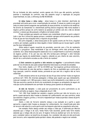 Em se tratando de dolo eventual, existe apenas ato ilícito que não permite, portanto,
postular a invalidação do contrato, mas tão somente exigir a reparação do prejuízo
experimentado, no caso, a diferença do R$ 50.000,00.

        b) dolus bonus e dolus malus – dolus bonus é o dolo tolerável, destituído de
gravidade suficiente para viciar a manifestação da vontade. É comum no comércio em geral,
onde os comerciantes exageram nas qualidades de seus produtos, na tentativa de vendê-los.
No Direito do Consumidor é o denominado puffing (meros exageros). Não torna anulável o
negócio jurídico porque de certa maneira as pessoas já contam com ele e não se deixam
envolver, a menos que não possuam a diligência do homem médio
        É bem verdade que somente um homem com credulidade infantil se porá a adquirir
tudo o que lhe é oferecido apenas porque o vendedor apregoa enfaticamente seu produto.
Frise-se que em tais situações falta o requisito da gravidade.
        Em outro diapasão, o dolus bonus pode se dar quando existe um fim lícito, elogiável
e nobre, por exemplo, quando se induz alguém a tomar remédio que se recusa ingerir, porém
que lhe seja indispensável.
        Dolus malus é aquele revestido de gravidade, exercido com o fito de realmente
ludibriar e prejudicar. Essa modalidade é que se distingue entre dolo principal e dolo
acidental. Só o dolus malus (enquanto essencial) vicia o consentimento e acarreta a anulação
do negócio jurídico. A lei, por sua vez, não dita normas para distinguir o dolo tolerado
daquele que inquina de anulabilidade o negócio, cabendo ao juiz, diante do caso concreto,
decidir se o contratante excedeu ou não o limite do razoável.

        c) Dolo comissivo ou positivo e dolo omissivo ou negativo – o procedimento doloso
pode dar-se através de uma ação (comportamentos maliciosos) ou através de omissões.
        Para tanto, dispõe o art. 147 do CC/2002 que “nos negócios jurídicos bilaterais, o
silêncio intencional de uma das partes a respeito de fato ou qualidade que a outra parte
haja ignorado, constitui omissão dolosa, provando-se que sem ela o negócio não se teria
celebrado”
        O dolo omissivo esteia-se no princípio da boa-fé que deve nortear todos os negócios
jurídicos (art. 422). Em diversas passagens o Código pune aquele que agiu dolosamente,
como por exemplo o art. 180 que pune o menor que oculta dolosamente a sua idade ou o art.
766 que acarreta a perda do direito de recebimento do seguro ao estipulante de seguro de
vida que oculta dolosamente ser portador de doença grave quando da estipulação.

        d) dolo de terceiro – o dolo pode ser proveniente do outro contratante ou de
terceiro estranho ao negócio. Veja a disposição do art. 148:
        “Art. 148. Pode também ser anulado o negócio jurídico por dolo de terceiro, se a
parte a quem aproveite dele tivesse ou devesse ter conhecimento; em caso contrário, ainda
que subsista o negócio jurídico, o terceiro responderá por todas as perdas e danos da parte
a quem ludibriou”.
        Assim, o dolo de terceiro somente enseja a sua anulação se a parte a quem
aproveite o negócio dele tivesse ou devesse ter conhecimento. Se o beneficiado pelo dolo
de terceiro não adverte a outra parte está tacitamente aderindo ao expediente astucioso.
        Um exemplo: Pedro deseja vender seu relógio a João que, é ludibriado por Marcos
aduzindo que o relógio é de ouro, tendo Pedro tudo escutado, porém nada feito mesmo
sabendo que o relógio não era de ouro. O negócio torna-se anulável por erro de terceiro,
pois o vendedor sabia e se beneficiou do engodo. Se o vendedor não sabia do dolo praticado
pelo terceiro, este responderá pelas perdas e danos, não podendo o negócio ser anulado.
 