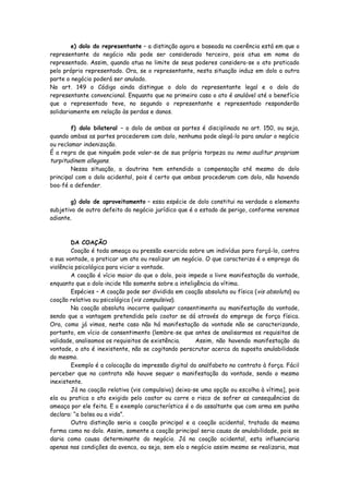 e) dolo do representante – a distinção agora e baseada na coerência está em que o
representante do negócio não pode ser considerado terceiro, pois atua em nome do
representado. Assim, quando atua no limite de seus poderes considera-se o ato praticado
pelo próprio representado. Ora, se o representante, nesta situação induz em dolo a outra
parte o negócio poderá ser anulado.
No art. 149 o Código ainda distingue o dolo do representante legal e o dolo do
representante convencional. Enquanto que no primeiro caso o ato é anulável até o benefício
que o representado teve, no segundo o representante e representado responderão
solidariamente em relação às perdas e danos.

        f) dolo bilateral – o dolo de ambas as partes é disciplinado no art. 150, ou seja,
quando ambas as partes procederem com dolo, nenhuma pode alegá-lo para anular o negócio
ou reclamar indenização.
É a regra de que ninguém pode valer-se de sua própria torpeza ou nemo auditur propriam
turpitudinem allegans.
        Nessa situação, a doutrina tem entendido a compensação até mesmo do dolo
principal com o dolo acidental, pois é certo que ambas procederam com dolo, não havendo
boa-fé a defender.

        g) dolo de aproveitamento – essa espécie de dolo constitui na verdade o elemento
subjetivo de outro defeito do negócio jurídico que é o estado de perigo, conforme veremos
adiante.



        DA COAÇÃO
        Coação é toda ameaça ou pressão exercida sobre um indivíduo para forçá-lo, contra
a sua vontade, a praticar um ato ou realizar um negócio. O que caracteriza é o emprego da
violência psicológica para viciar a vontade.
        A coação é vício maior do que o dolo, pois impede a livre manifestação da vontade,
enquanto que o dolo incide tão somente sobre a inteligência da vítima.
        Espécies – A coação pode ser dividida em coação absoluta ou física ( vis absoluta) ou
coação relativa ou psicológica (vis compulsiva).
        Na coação absoluta inocorre qualquer consentimento ou manifestação da vontade,
sendo que a vantagem pretendida pelo coator se dá através do emprego de força física.
Ora, como já vimos, neste caso não há manifestação da vontade não se caracterizando,
portanto, em vício de consentimento (lembre-se que antes de analisarmos os requisitos de
validade, analisamos os requisitos de existência.     Assim, não havendo manifestação da
vontade, o ato é inexistente, não se cogitando perscrutar acerca da suposta anulabilidade
do mesmo.
        Exemplo é a colocação da impressão digital do analfabeto no contrato à força. Fácil
perceber que no contrato não houve sequer a manifestação da vontade, sendo o mesmo
inexistente.
        Já na coação relativa (vis compulsiva) deixa-se uma opção ou escolha à vítima], pois
ela ou pratica o ato exigido pelo coator ou corre o risco de sofrer as consequências da
ameaça por ele feita. E o exemplo característico é o do assaltante que com arma em punho
declara: “a bolsa ou a vida”.
        Outra distinção seria a coação principal e a coação acidental, tratada da mesma
forma como no dolo. Assim, somente a coação principal seria causa de anulabilidade, pois se
daria como causa determinante do negócio. Já na coação acidental, esta influenciaria
apenas nas condições da avenca, ou seja, sem ela o negócio assim mesmo se realizaria, mas
 