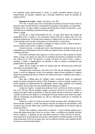 em condições menos desfavoráveis à vítima. A coação acidental somente obriga ao
ressarcimento do prejuízo, enquanto que a principal constituiria causa de anulação do
negócio jurídico.

        Requisitos da coação – dispõe, com efeito, o art. 151:
        “Art. 151. A coação, para viciar a declaração da vontade, há de ser tal que incuta ao
paciente temor de dano iminente e considerável à sua pessoa, à sua família, ou a seus bens.
Parágrafo único. Se disse respeito a pessoa não pertencente à família do paciente, o juiz,
com base nas circunstâncias, decidirá se houve coação”
Assim, a coação:
        a) deve ser a causa determinante do ato – ou seja, deve haver uma relação de
causalidade entre a coação e o ato extorquido, sendo certo que o negócio deve ter sido
realizado somente por ter havido grave ameaça ou violência que, por sua vez, provocou na
vítima fundado receio de dano à sua pessoa, ou à sua família, ou a seus bens.
        Incumbe à parte que pretende a anulação do negócio jurídico o ônus de provar o
nexo de causa e efeito entre a violência e a anuência.
        b) deve ser grave – a coação para viciar a manifestação da vontade deve ser de tal
intensidade que efetivamente incuta na vítima um fundado temor de dano ao bem que ele
considera relevante.
        Para avaliar prefalado dano segue-se o critério concreto e não o padrão do homem
médio, ou seja, o de avaliar em cada caso as condições particulares ou pessoais da vítima,
nos termos do art. 152: “No apreciar a coação, ter-se-ão em conta o sexo, a idade, a
condição, a saúde, o temperamento do paciente e todas as demais circunstâncias que
possam influir na gravidade dela”.
        Assim, um ato incapaz de abalar um homem pode ser suficiente para atemorizar
uma mulher ou uma pessoa idosa.
        O simples temor reverencial, como dito no art. 153, não se considera coação. Desta
forma, o receio de desgostar os pais ou as pessoas a quem se deve obediência e respeito
(superiores hierárquicos) não se constitui em medida suficiente e bastante para anular o
negócio jurídico.
        Note que o Código aduz em “simples” temor reverencial. Assim, no casamento
quando há graves ameaças de castigo à filha obrigando-a a casar ou quando o superior faz
graves ameaças ao comportamento do empregado, existe coação, podendo tais situações
ser anuladas, uma vez que houve nos exemplos grave ameaça ou violência.
        c) deve ser injusta – a coação deve ainda ser ilícita, contrária ao direito ou abusiva.
Diz o art. 153 que “não se considera coação o exercício normal de um direito”. Assim, a
ameaça feita pelo credor de protestar o título de crédito vencido ou executar o mesmo, ou
o pedido de abertura de inquérito, a intimidação feita pelo homem a uma mulher de propor
ação de investigação de paternidade, etc, não se constituem coação por se tratarem de
situações lícitas.
        Porém se o credor se utiliza se um meio normal, mas para obter vantagens ilícitas,
haverá coação. Exemplo: o credor que ameaça executar um cheque de uma devedora, caso
ela não se case com ele. Neste caso, constitui coação, independente de ter havido culpa na
conduta da vítima.
        d) deve dizer respeito a dano atual ou iminente – o mal é iminente sempre que a
vítima não possua meios para furtar-se ao dano. Assim, a existência de dilatado intervalo
entre a ameaça e o desfecho do ato extorquido permite à vítima ilidir-lhe os efeitos ,
socorrendo-se de outras pessoas. Isto porque o mal somente é iminente quando a vítima não
tenha meios para furtar-se ao danos, quer com os próprios recursos, quer mediante auxílio
de outrem, ou da autoridade pública.
 