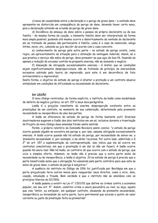 c) nexo de causalidade entre a declaração e o perigo de grave dano – a vontade deve
apresentar-se distorcida em conseqüência do perigo de dano, devendo haver certo nexo,
pois a declaração entende-se oriunda do perigo de grave dano.
        d) Incidência da ameaça de dano sobre a pessoa do próprio declarante ou de sua
família – da mesma forma da coação, o elemento família deve ser interpretado da forma
mais ampla possível, podendo até mesmo ocorre o desvirtuamento da vontade do declarante
em se tratando de pessoa não pertencente à família, como é o caso do namorado, amigo
íntimo, noivo, etc, cabendo ao juiz decidir de acordo com o caso concreto.
        e) conhecimento do perigo pela outra parte – no estado de perigo existe, como
regra, um aproveitamento da situação para a obtenção da vantagem indevida. Assim, se o
que prestou o serviço não sabia do perigo, deve presumir-se que agiu de boa-fé, fazendo-se
apenas a redução do excesso contido na proposta onerosa, não se anulando o negócio.
        f) Assunção de obrigação excessivamente onerosa – é mister que as condições
sejam significativamente desproporcionais, não se tratando do princípio da onerosidade
excessiva adotada pela teoria da imprevisão, pois este é em decorrência de fato
extraordinário e imprevisível.
Desta forma, o objetivo do estado de perigo é afastar a proteção a um contrato abusivo
entabulado em condições de dificuldade ou necessidade do declarante.



        DA LESÃO
        O novo Código reintroduz, de forma explícita, o instituto da lesão como modalidade
de defeito do negócio jurídico, no art. 157 e seus dois parágrafos.
        Lesão é o prejuízo resultante da enorme desproporção existente entre as
prestações de um contrato, no momento de sua celebração, determinada pela premente
necessidade ou inexperiência de uma das partes.
        A lesão se diferencia do estado de perigo de forma bastante sutil. Diversos
doutrinadores sugerem a fusão dos dois institutos em um só, inclusive durante a tramitação
do Projeto do novo Código duas emendas foram neste sentido.
        Porém, o próprio relatório da Comissão Revisora assim conclui: “o estado de perigo
ocorre quando alguém se encontra em perigo e, por isso, assume obrigação excessivamente
onerosa. A lesão ocorre quando não há estado de perigo, por necessidade de salvar-se; a
‘premente necessidade’ é, por exemplo, a de obter recursos. Por outro lado, admitindo o §
2° do art. 157 a suplementação da contraprestação, isso indica que ela só ocorre em
contratos comutativos, em que a prestação é um dar (e não um fazer). A lesão ocorre
quando há usura real. Não há lesão, ao contrário do que ocorre com o estado de perigo, que
vicie a simples oferta. Ademais, na lesão não é preciso que a outra parte saiba da
necessidade ou da inexperiência; a lesão é objetiva. Já no estado de perigo é preciso que a
parte beneficiada saiba que a obrigação foi assumida pela parte contrária para que esta se
salve de grave dano; o estado de perigo é subjetivo.”
        A ausência do instituto no Código de 1916 foi justificada por Beviláqüa em que a
parte prejudicada teria outros meios para resguardar seus direitos, como o erro, dolo,
coação, simulação e fraude. Bem verdade é que o instituto não se amoldava com os
princípios liberais do CC/1916.
        A lesão passou a existir na Lei n° 1.521/51 que define os crimes contra a economia
popular, em seu art. 4°. Assim, constitui crime a usura pecuniária ou real, ou seja, aquela
que visa “obter, ou estipular, em qualquer contrato, abusando da premente necessidade,
inexperiência ou leviandade de outra parte, lucro patrimonial que exceda o quinto do valor
corrente ou justo da prestação feita ou prometida”
 