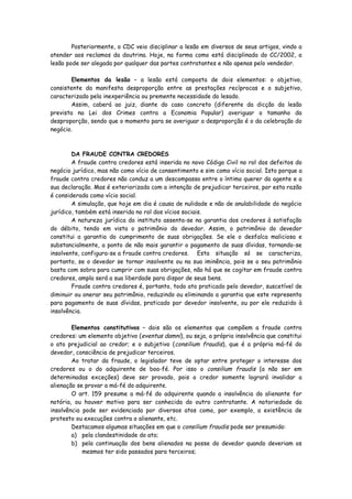 Posteriormente, o CDC veio disciplinar a lesão em diversos de seus artigos, vindo a
atender aos reclamos da doutrina. Hoje, na forma como está disciplinada do CC/2002, a
lesão pode ser alegada por qualquer das partes contratantes e não apenas pelo vendedor.

        Elementos da lesão – a lesão está composta de dois elementos: o objetivo,
consistente da manifesta desproporção entre as prestações recíprocas e o subjetivo,
caracterizado pela inexperiência ou premente necessidade do lesado.
        Assim, caberá ao juiz, diante do caso concreto (diferente da dicção da lesão
prevista na Lei dos Crimes contra a Economia Popular) averiguar o tamanho da
desproporção, sendo que o momento para se averiguar a desproporção é o da celebração do
negócio.



        DA FRAUDE CONTRA CREDORES
        A fraude contra credores está inserida no novo Código Civil no rol dos defeitos do
negócio jurídico, mas não como vício de consentimento e sim como vício social. Isto porque a
fraude contra credores não conduz a um descompasso entre o íntimo querer do agente e a
sua declaração. Mas é exteriorizada com a intenção de prejudicar terceiros, por esta razão
é considerada como vício social.
        A simulação, que hoje em dia é causa de nulidade e não de anulabilidade do negócio
jurídico, também está inserida no rol dos vícios sociais.
        A natureza jurídica do instituto assenta-se na garantia dos credores à satisfação
do débito, tendo em vista o patrimônio do devedor. Assim, o patrimônio do devedor
constitui a garantia do cumprimento de suas obrigações. Se ele o desfalca maliciosa e
substancialmente, a ponto de não mais garantir o pagamento de suas dívidas, tornando-se
insolvente, configura-se a fraude contra credores. Esta situação só se caracteriza,
portanto, se o devedor se tornar insolvente ou na sua iminência, pois se o seu patrimônio
basta com sobra para cumprir com suas obrigações, não há que se cogitar em fraude contra
credores, ampla será a sua liberdade para dispor de seus bens.
        Fraude contra credores é, portanto, todo ato praticado pelo devedor, suscetível de
diminuir ou onerar seu patrimônio, reduzindo ou eliminando a garantia que este representa
para pagamento de suas dívidas, praticado por devedor insolvente, ou por ele reduzido à
insolvência.

        Elementos constitutivos – dois são os elementos que compõem a fraude contra
credores: um elemento objetivo (eventus damni), ou seja, a própria insolvência que constitui
o ato prejudicial ao credor; e o subjetivo ( consilium fraudis), que é a própria má-fé do
devedor, consciência de prejudicar terceiros.
        Ao tratar da fraude, o legislador teve de optar entre proteger o interesse dos
credores ou o do adquirente de boa-fé. Por isso o consilium fraudis (a não ser em
determinadas exceções) deve ser provado, pois o credor somente logrará invalidar a
alienação se provar a má-fé do adquirente.
        O art. 159 presume a má-fé do adquirente quando a insolvência do alienante for
notória, ou houver motivo para ser conhecida do outro contratante. A notoriedade da
insolvência pode ser evidenciada por diversos atos como, por exemplo, a existência de
protesto ou execuções contra o alienante, etc.
        Destacamos algumas situações em que o consilium fraudis pode ser presumido:
        a) pela clandestinidade do ato;
        b) pela continuação dos bens alienados na posse do devedor quando deveriam os
            mesmos ter sido passados para terceiros;
 